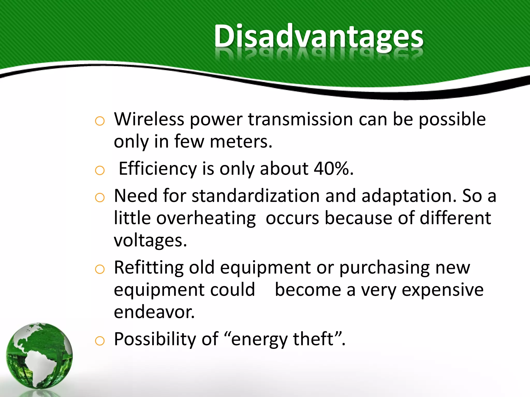 o Wireless power transmission can be possible
only in few meters.
o Efficiency is only about 40%.
o Need for standardization and adaptation. So a
little overheating occurs because of different
voltages.
o Refitting old equipment or purchasing new
equipment could become a very expensive
endeavor.
o Possibility of “energy theft”.
Disadvantages
 