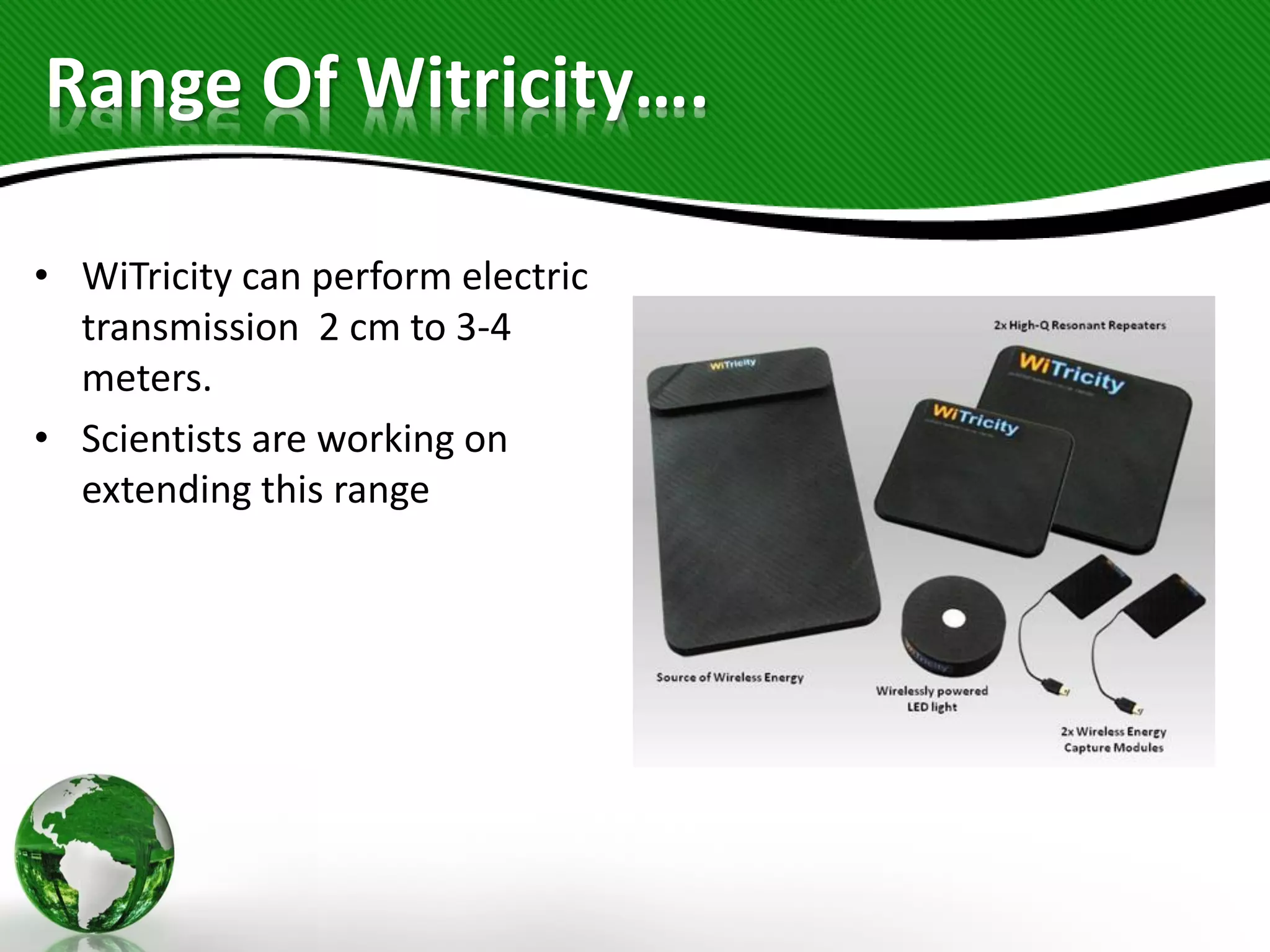 Range Of Witricity….
• WiTricity can perform electric
transmission 2 cm to 3-4
meters.
• Scientists are working on
extending this range
 