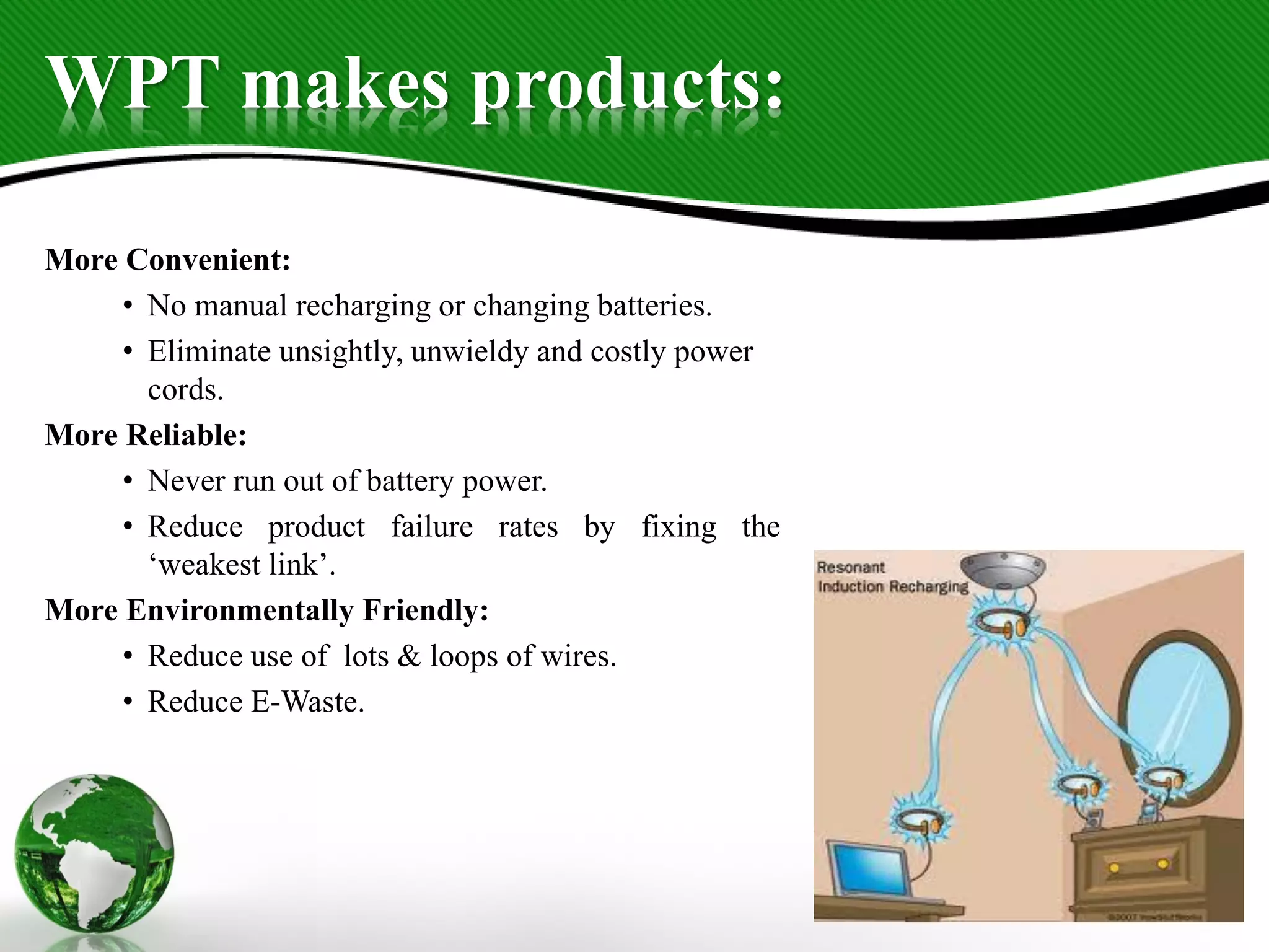 WPT makes products:
More Convenient:
• No manual recharging or changing batteries.
• Eliminate unsightly, unwieldy and costly power
cords.
More Reliable:
• Never run out of battery power.
• Reduce product failure rates by fixing the
‘weakest link’.
More Environmentally Friendly:
• Reduce use of lots & loops of wires.
• Reduce E-Waste.
 