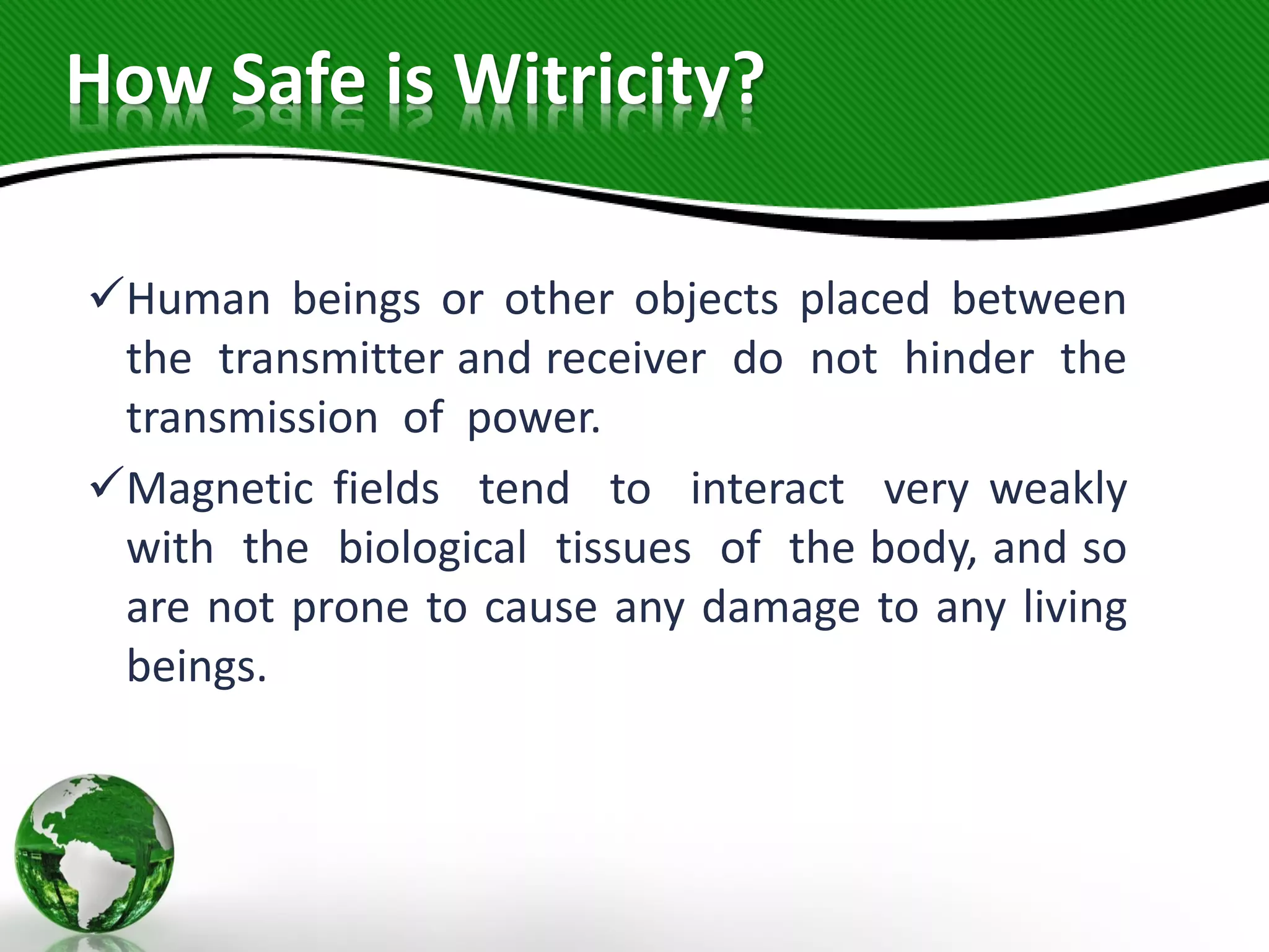 How Safe is Witricity?
Human beings or other objects placed between
the transmitter and receiver do not hinder the
transmission of power.
Magnetic fields tend to interact very weakly
with the biological tissues of the body, and so
are not prone to cause any damage to any living
beings.
 