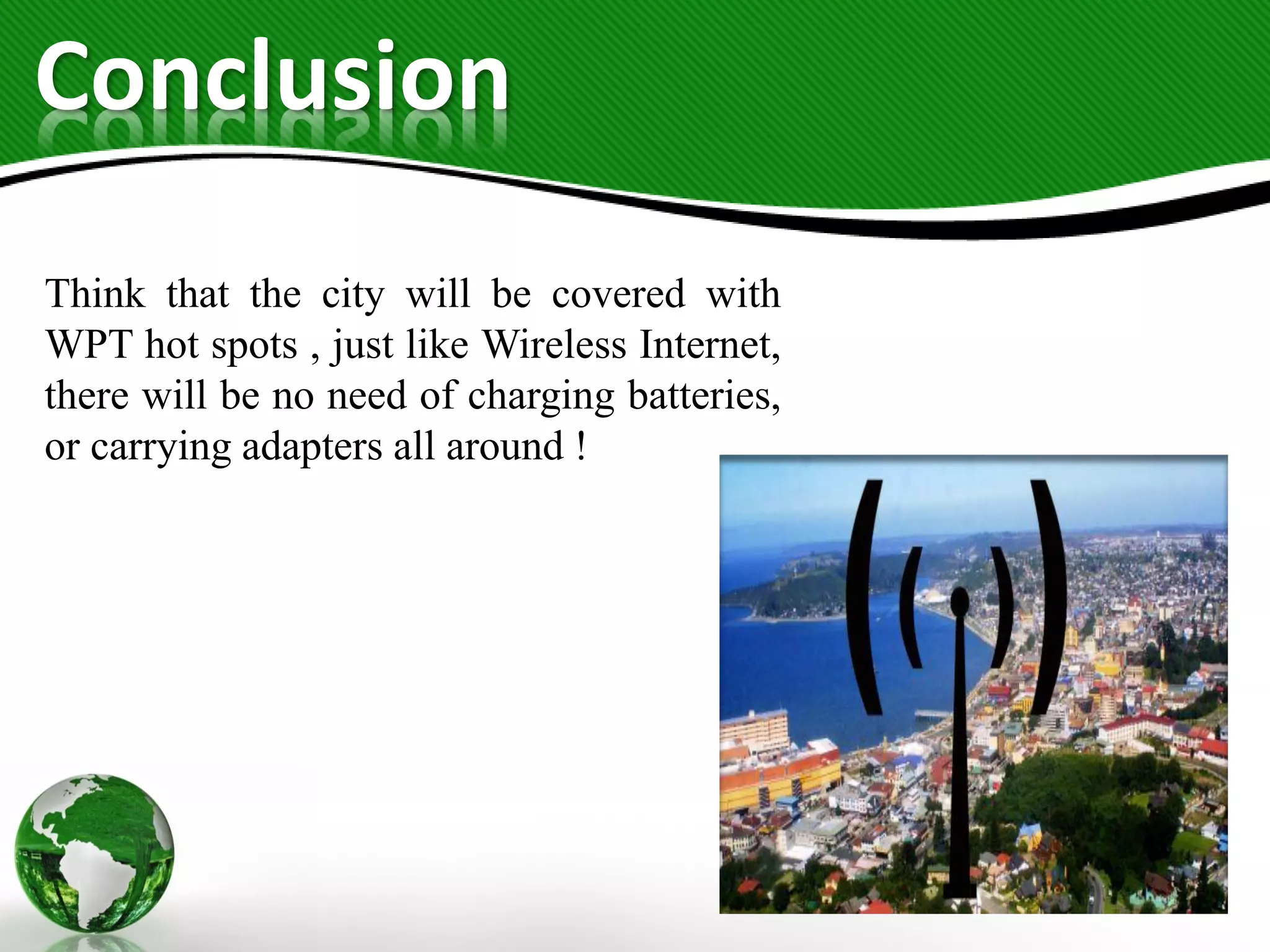 Conclusion
Think that the city will be covered with
WPT hot spots , just like Wireless Internet,
there will be no need of charging batteries,
or carrying adapters all around !
 