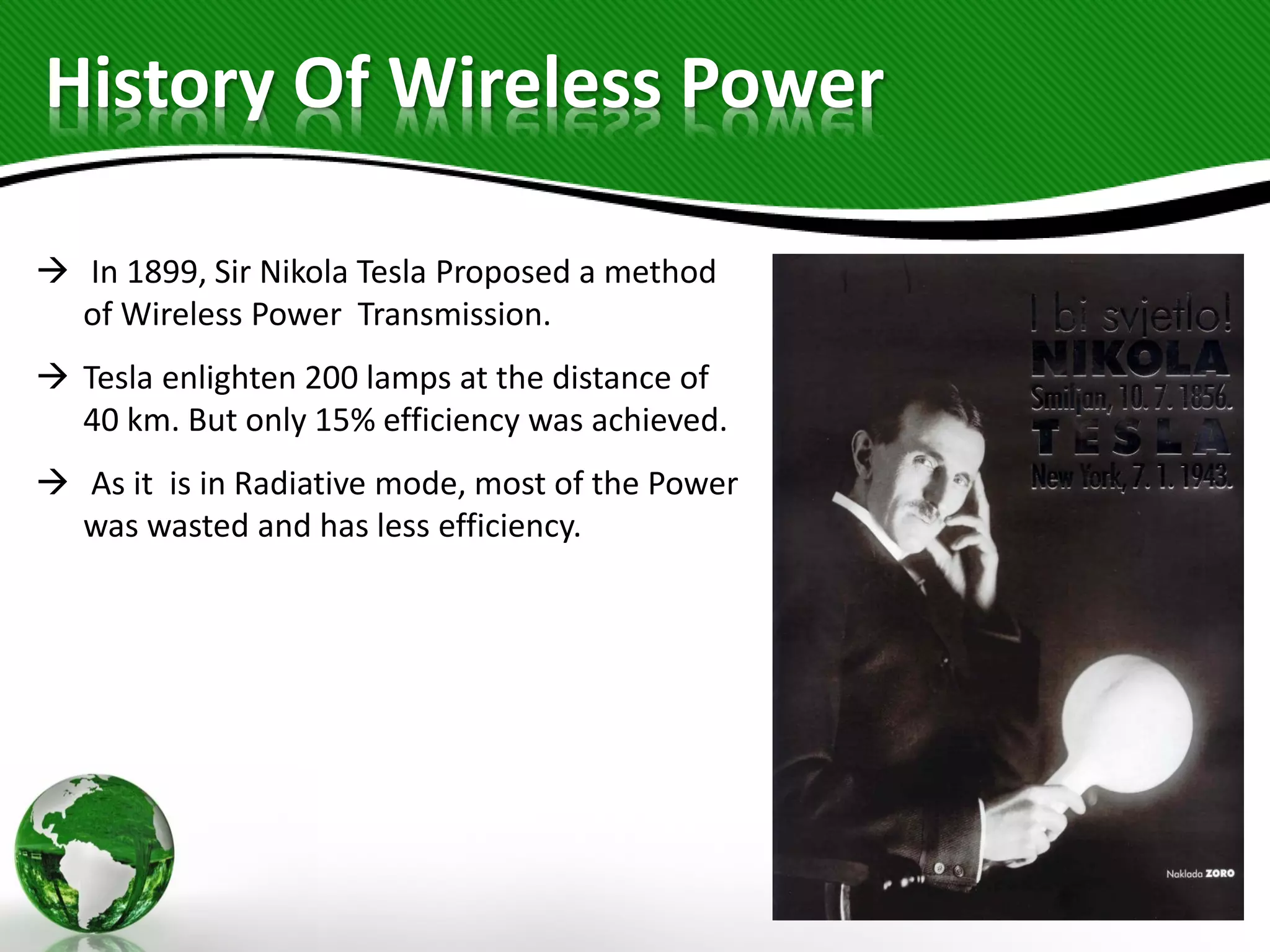 History Of Wireless Power
 In 1899, Sir Nikola Tesla Proposed a method
of Wireless Power Transmission.
 Tesla enlighten 200 lamps at the distance of
40 km. But only 15% efficiency was achieved.
 As it is in Radiative mode, most of the Power
was wasted and has less efficiency.
 