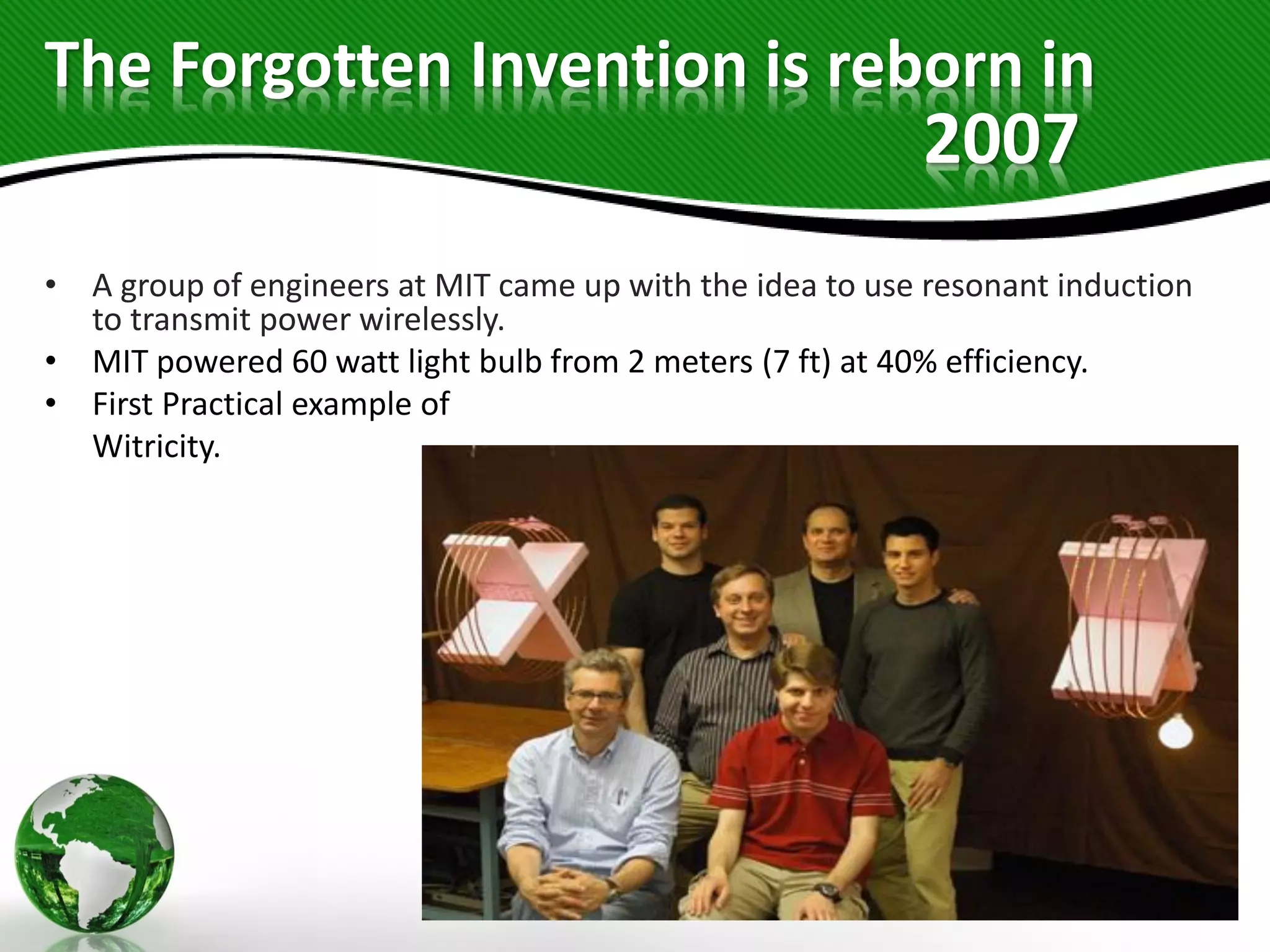 The Forgotten Invention is reborn in
• A group of engineers at MIT came up with the idea to use resonant induction
to transmit power wirelessly.
• MIT powered 60 watt light bulb from 2 meters (7 ft) at 40% efficiency.
• First Practical example of
Witricity.
2007
 