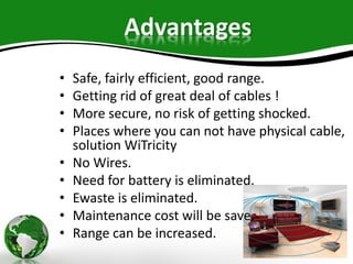 Advantages
• Safe, fairly efficient, good range.
• Getting rid of great deal of cables !
• More secure, no risk of getting shocked.
• Places where you can not have physical cable,
solution WiTricity
• No Wires.
• Need for battery is eliminated.
• Ewaste is eliminated.
• Maintenance cost will be save.
• Range can be increased.
 