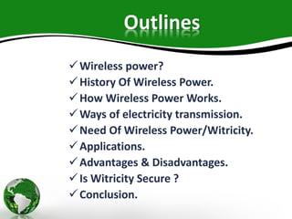 Outlines
Wireless power?
History Of Wireless Power.
How Wireless Power Works.
Ways of electricity transmission.
Need Of Wireless Power/Witricity.
Applications.
Advantages & Disadvantages.
Is Witricity Secure ?
Conclusion.
 
