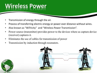 Wireless Power
• Transmission of energy through the air.
• Process of transferring electric energy or power over distance without wires.
• Also known as “WiTricity” and “Wireless Power Transmission”.
• Power source (transmitter) provides power to the devices where as capture device
(receiver) captures it.
• Eliminates the use of cables for transmission of power
• Transmission by induction through resonators.
 