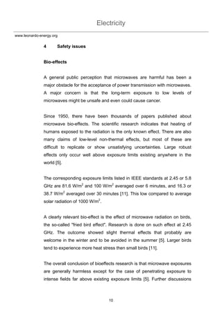 Electricity
10
www.leonardo-energy.org
4 Safety issues
Bio-effects
A general public perception that microwaves are harmful has been a
major obstacle for the acceptance of power transmission with microwaves.
A major concern is that the long-term exposure to low levels of
microwaves might be unsafe and even could cause cancer.
Since 1950, there have been thousands of papers published about
microwave bio-effects. The scientific research indicates that heating of
humans exposed to the radiation is the only known effect. There are also
many claims of low-level non-thermal effects, but most of these are
difficult to replicate or show unsatisfying uncertainties. Large robust
effects only occur well above exposure limits existing anywhere in the
world [5].
The corresponding exposure limits listed in IEEE standards at 2.45 or 5.8
GHz are 81.6 W/m2
and 100 W/m2
averaged over 6 minutes, and 16.3 or
38.7 W/m2
averaged over 30 minutes [11]. This low compared to average
solar radiation of 1000 W/m2
.
A clearly relevant bio-effect is the effect of microwave radiation on birds,
the so-called "fried bird effect". Research is done on such effect at 2.45
GHz. The outcome showed slight thermal effects that probably are
welcome in the winter and to be avoided in the summer [5]. Larger birds
tend to experience more heat stress then small birds [11].
The overall conclusion of bioeffects research is that microwave exposures
are generally harmless except for the case of penetrating exposure to
intense fields far above existing exposure limits [5]. Further discussions
 