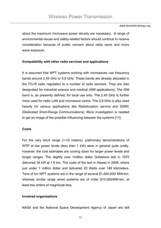 Wireless Power Transmission
11
www.leonardo-energy.org
about the maximum microwave power density are necessary. A range of
environmental issues and safety-related factors should continue to receive
consideration because of public concern about radio wave and micro
wave exposure.
Compatibility with other radio services and applications
It is assumed that WPT systems working with microwaves use frequency
bands around 2.45 GHz or 5.8 GHz. These bands are already allocated in
the ITU-R radio regulation to a number of radio services. They are also
designated for industrial science and medical (ISM applications). The ISM
band is, as presently defined, for local use only. The 2.45 GHz is further
more used for radio LAN and microwave ovens. The 5.8 GHz is also used
heavily for various applications like Radiolocation service and DSRC
(Dedicated Short-Range Communications). More investigation is needed
to get an image of the possible influencing between the systems [11].
Costs
For the very short range (1-10 meters), preliminary demonstrations of
WTP at low power levels (less then 1 kW) were in general quite costly,
however, the cost estimates are coming down for larger power levels and
longer ranges. The slightly over 1million dollar Goldstone test in 1975
delivered 34 kW at 1.6 km. The costs of the test in Hawaii in 2008, where
just under 1 million dollar and delivered 20 Watts over 148 kilometers.
Tens of km WPT systems are in the range of several $1,000,000/ MW-km,
whereas similar range wired systems are of order $10,000/MW-km, at
least two orders of magnitude less.
Involved organizations
NASA and the National Space Development Agency of Japan are still
 