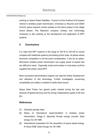 Electricity
12
www.leonardo-energy.org
working on Space Power Satellites. France is at the forefront of European
interest in wireless power transmission. University La Reunion and CNES
(French space research centre) worked on the demo project in the village
Grand Bassin. The Raytheon company (military and Technology
Company) is also working on the development and application of WPT
systems.
5 Conclusions
It is clear that WPT systems in the range of 100 W to 100 kW to cannot
compete with traditional systems just looking at the costs. At places where
economic competition is not the prime consideration, it can be an option.
Microwave wireless power transmission can supply power to places that
are difficult to reach. Especially small communities in rural areas could be
supplied with power using WPT.
More successful demonstration projects can help the further development
and utilization of this technology. Further investigation concerning
compatibility and safety is needed to clarify these issues.
Space Solar Power has gained public interest during the last year
because of global warming and the energy independency goals of US and
EU.
References
[1] Colorado springs notes
[2] Status of international experimentation in wireless power
transmission, Gregg E. Maryniak Sunset energy counsel, Solar
energy Vol. 56 1996
[3] International cooperation for the acquisition of space based energy,
R. Bryan ERB, Solar Energy Vol. 56 1996
 