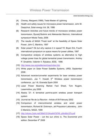 Wireless Power Transmission
13
www.leonardo-energy.org
[4] Cheney, Margaret (1999), Tesla Master of Lightning
[5] Health and safety issues for microwave power transmission, John M.
Osepchuk, Solar energy Vol. 56, 1996
[6] Research Activities and future trends of microwave wireless power
transmission, Djuradj Bubimir and Aleksandar Marincic, International
symposium Nikola Tesla, 2006
[7] The results of NASA "Fresh look" at the feasibility of Space Solar
Power, John C. Mankins, 1997
[8] Solar power? Ok but why capture it in space? R. Bryan Erb, Fourth
international symposium on space means for power utilities, 1997
[9] Comparative analysis of wireless systems as alternative to high
voltage power lines for global terrestrial power transmission, Andrey
P. Smakhtin, Valentin V. Rybakov, IEEE, 1996
[10] http://www.nss.org/settlement/ssp/index.htm
[11] White paper on Solar Power Satellite Systems, URSI, September
2006
[12] Advanced receiver/converter experiments for laser wireless power
transmission, Joe T. Howell, 5th
Wireless power transmission
conference , pp 1-8, Granada Spain 2004
[13] Laser Power Beaming Market Fact Sheet, Tom Nugent,
Lasermotive, july 2008
[14] Alaska '21: A terrestrial point-to-point wireless power transport
system
[15] Journal de l'Ile de La Réunion - Article of 09 February 2002
[16] Comparison of intercontinental wireless and wired power
transmission, Richard M. Dickinson, Jet Propulsion Laboratory, John
C Mankins, NASA, 1999
[17] http://otrans.3cdn.net/38b615154ce6479749_p9m6bn37b.pdf
[18] Space Solar Power - Let the sun shine in, The Economist print
edition, December 4th
2008
 