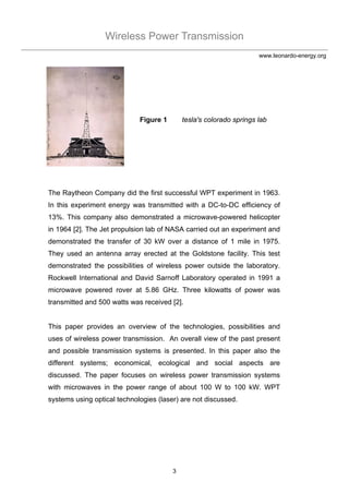 Wireless Power Transmission
3
www.leonardo-energy.org
Figure 1 tesla's colorado springs lab
The Raytheon Company did the first successful WPT experiment in 1963.
In this experiment energy was transmitted with a DC-to-DC efficiency of
13%. This company also demonstrated a microwave-powered helicopter
in 1964 [2]. The Jet propulsion lab of NASA carried out an experiment and
demonstrated the transfer of 30 kW over a distance of 1 mile in 1975.
They used an antenna array erected at the Goldstone facility. This test
demonstrated the possibilities of wireless power outside the laboratory.
Rockwell International and David Sarnoff Laboratory operated in 1991 a
microwave powered rover at 5.86 GHz. Three kilowatts of power was
transmitted and 500 watts was received [2].
This paper provides an overview of the technologies, possibilities and
uses of wireless power transmission. An overall view of the past present
and possible transmission systems is presented. In this paper also the
different systems; economical, ecological and social aspects are
discussed. The paper focuses on wireless power transmission systems
with microwaves in the power range of about 100 W to 100 kW. WPT
systems using optical technologies (laser) are not discussed.
 