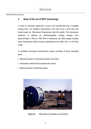 Electricity
4
www.leonardo-energy.org
2 State of the art of WPT technology
In order to transport electricity is has to be transformed into a suitable
energy form. For wireless transmission, this has to be a form that can
travel trough air. Microwave frequencies hold this ability. The microwave
spectrum is defined as electromagnetic energy ranging from
approximately 1 GHz to 1000 GHz in frequency, but older usage includes
lower frequencies. Most common applications are within the 1 to 40 GHz
range.
A complete microwave transmission system consists of three essential
parts:
• Electrical power to microwave power conversion
• Absorption antenna that captures the waves
• (Re)conversion to electrical power
Figure 2 Microwave transmitter and rectenna
 