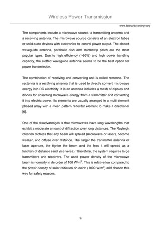 Wireless Power Transmission
5
www.leonardo-energy.org
The components include a microwave source, a transmitting antenna and
a receiving antenna. The microwave source consists of an electron tubes
or solid-state devices with electronics to control power output. The slotted
waveguide antenna, parabolic dish and microstrip patch are the most
popular types. Due to high efficiency (>95%) and high power handling
capacity, the slotted waveguide antenna seems to be the best option for
power transmission.
The combination of receiving and converting unit is called rectenna. The
rectenna is a rectifying antenna that is used to directly convert microwave
energy into DC electricity. It is an antenna includes a mesh of dipoles and
diodes for absorbing microwave energy from a transmitter and converting
it into electric power. Its elements are usually arranged in a multi element
phased array with a mesh pattern reflector element to make it directional
[6].
One of the disadvantages is that microwaves have long wavelengths that
exhibit a moderate amount of diffraction over long distances. The Rayleigh
criterion dictates that any beam will spread (microwave or laser), become
weaker, and diffuse over distance. The larger the transmitter antenna or
laser aperture, the tighter the beam and the less it will spread as a
function of distance (and vice versa). Therefore, the system requires large
transmitters and receivers. The used power density of the microwave
beam is normally in de order of 100 W/m2
. This is relative low compared to
the power density of solar radiation on earth (1000 W/m2
) and chosen this
way for safety reasons.
 