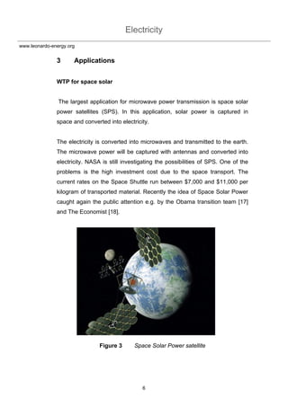 Electricity
6
www.leonardo-energy.org
3 Applications
WTP for space solar
The largest application for microwave power transmission is space solar
power satellites (SPS). In this application, solar power is captured in
space and converted into electricity.
The electricity is converted into microwaves and transmitted to the earth.
The microwave power will be captured with antennas and converted into
electricity. NASA is still investigating the possibilities of SPS. One of the
problems is the high investment cost due to the space transport. The
current rates on the Space Shuttle run between $7,000 and $11,000 per
kilogram of transported material. Recently the idea of Space Solar Power
caught again the public attention e.g. by the Obama transition team [17]
and The Economist [18].
Figure 3 Space Solar Power satellite
 