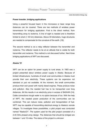 Wireless Power Transmission
7
www.leonardo-energy.org
Power transfer, bridging applications
Using a powerful focused beam in the microwave or laser range long
distances can be covered. There are two methods of wireless power
transmission for bridging application. First is the direct method, from
transmitting array to rectenna. A line of sight is needed and is therefore
limited to short (< 40 km) distances. Above 40 kilometers, huge structures
are needed to compensate for the curvature of the earth. [16].
The second method is via a relay reflector between the transmitter and
rectenna. This reflector needs to be at an altitude that is visible for both
transmitter and rectenna. This method is not discussed further. Next three
bridging applications of WPT are discussed.
Alaska '21
WPT can be an option for power supply to rural areas. In 1993 was a
project presented about wireless power supply in Alaska. Because of
limited infrastructure, hundreds of small rural communities in Alaska must
provide their own electricity. These systems can be expensive not
standard or just not available. At the moment, the small communities
produce their own power with mainly diesel engines. These produce noise
and pollution. Also the needed fuel has to be transported over long
distances. All this results in an electricity price in excess of $40/kWh [14].
Cable connections trough water is no option because of ice. With the help
of WPT, the needed power production of the communities can be
combined. This can reduce noise, pollution and transportation of fuel.
WPT may be capable of transmitting electrical energy to Alaska’s remote
villages. To investigate these possibilities, a pilot project was conducted
named "Alaska'21”. The system used for the pilot project consisted of a
2.45 GHz phased array design. The distances that should be bridged are
between 1 and 15 miles. The status of the project is unknown
 