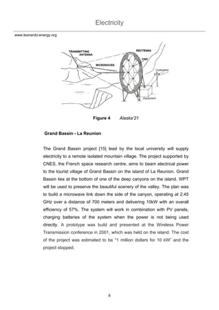 Electricity
8
www.leonardo-energy.org
Figure 4 Alaska’21
Grand Bassin - La Reunion
The Grand Bassin project [15] lead by the local university will supply
electricity to a remote isolated mountain village. The project supported by
CNES, the French space research centre, aims to beam electrical power
to the tourist village of Grand Bassin on the island of La Reunion. Grand
Bassin lies at the bottom of one of the deep canyons on the island. WPT
will be used to preserve the beautiful scenery of the valley. The plan was
to build a microwave link down the side of the canyon, operating at 2.45
GHz over a distance of 700 meters and delivering 10kW with an overall
efficiency of 57%. The system will work in combination with PV panels,
charging batteries of the system when the power is not being used
directly. A prototype was build and presented at the Wireless Power
Transmission conference in 2001, which was held on the island. The cost
of the project was estimated to be "1 million dollars for 10 kW” and the
project stopped.
 