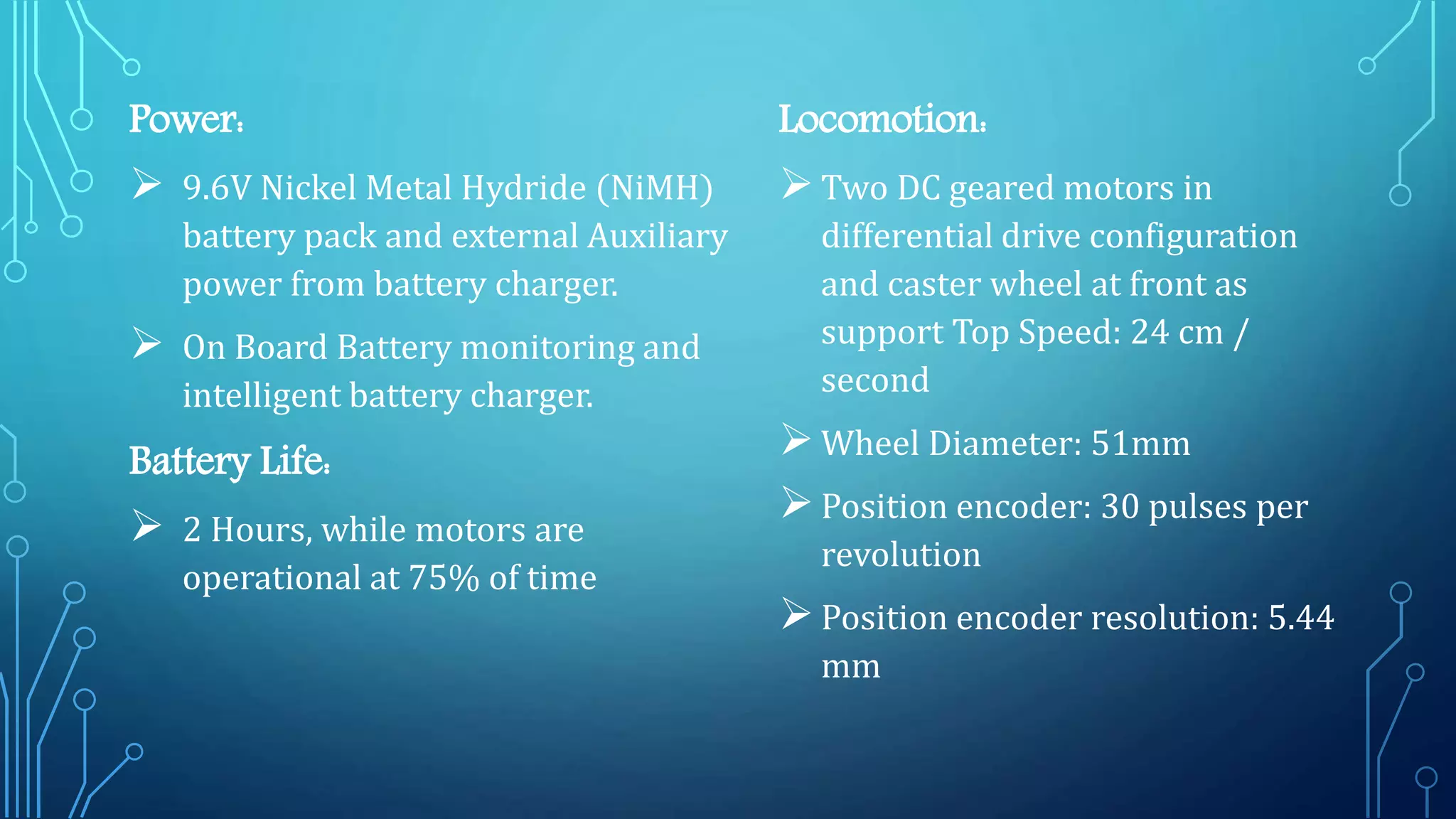 Power:
 9.6V Nickel Metal Hydride (NiMH)
battery pack and external Auxiliary
power from battery charger.
 On Board Battery monitoring and
intelligent battery charger.
Battery Life:
 2 Hours, while motors are
operational at 75% of time
Locomotion:
Two DC geared motors in
differential drive configuration
and caster wheel at front as
support Top Speed: 24 cm /
second
Wheel Diameter: 51mm
Position encoder: 30 pulses per
revolution
Position encoder resolution: 5.44
mm
 