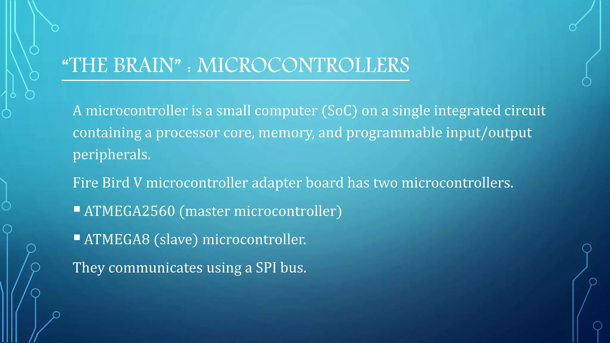 “THE BRAIN” : MICROCONTROLLERS
A microcontroller is a small computer (SoC) on a single integrated circuit
containing a processor core, memory, and programmable input/output
peripherals.
Fire Bird V microcontroller adapter board has two microcontrollers.
ATMEGA2560 (master microcontroller)
ATMEGA8 (slave) microcontroller.
They communicates using a SPI bus.
 