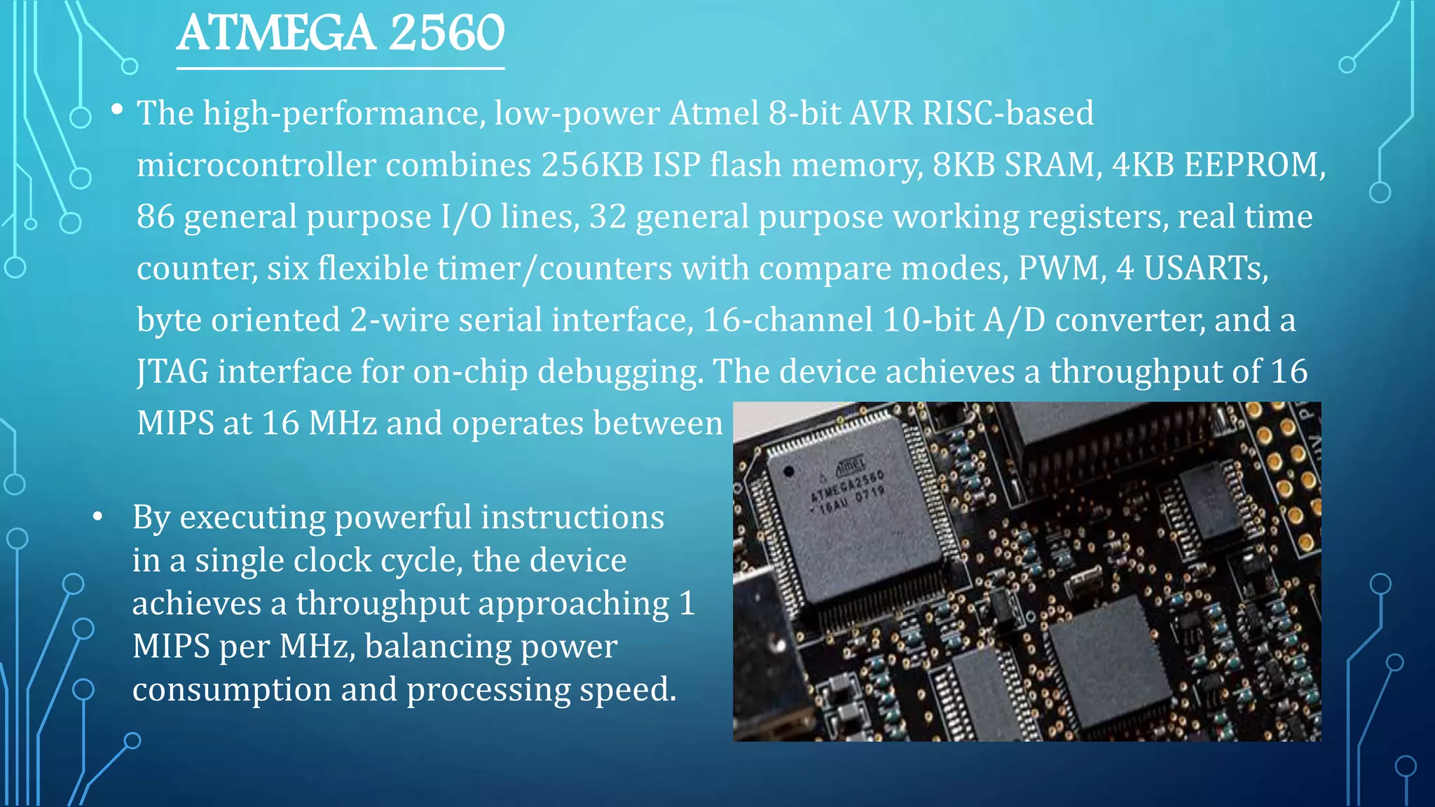ATMEGA 2560
• The high-performance, low-power Atmel 8-bit AVR RISC-based
microcontroller combines 256KB ISP flash memory, 8KB SRAM, 4KB EEPROM,
86 general purpose I/O lines, 32 general purpose working registers, real time
counter, six flexible timer/counters with compare modes, PWM, 4 USARTs,
byte oriented 2-wire serial interface, 16-channel 10-bit A/D converter, and a
JTAG interface for on-chip debugging. The device achieves a throughput of 16
MIPS at 16 MHz and operates between 4.5-5.5 volts.
• By executing powerful instructions
in a single clock cycle, the device
achieves a throughput approaching 1
MIPS per MHz, balancing power
consumption and processing speed.
 