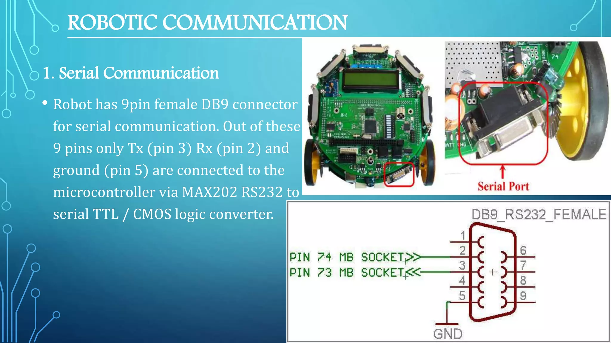 ROBOTIC COMMUNICATION
1. Serial Communication
• Robot has 9pin female DB9 connector
for serial communication. Out of these
9 pins only Tx (pin 3) Rx (pin 2) and
ground (pin 5) are connected to the
microcontroller via MAX202 RS232 to
serial TTL / CMOS logic converter.
 