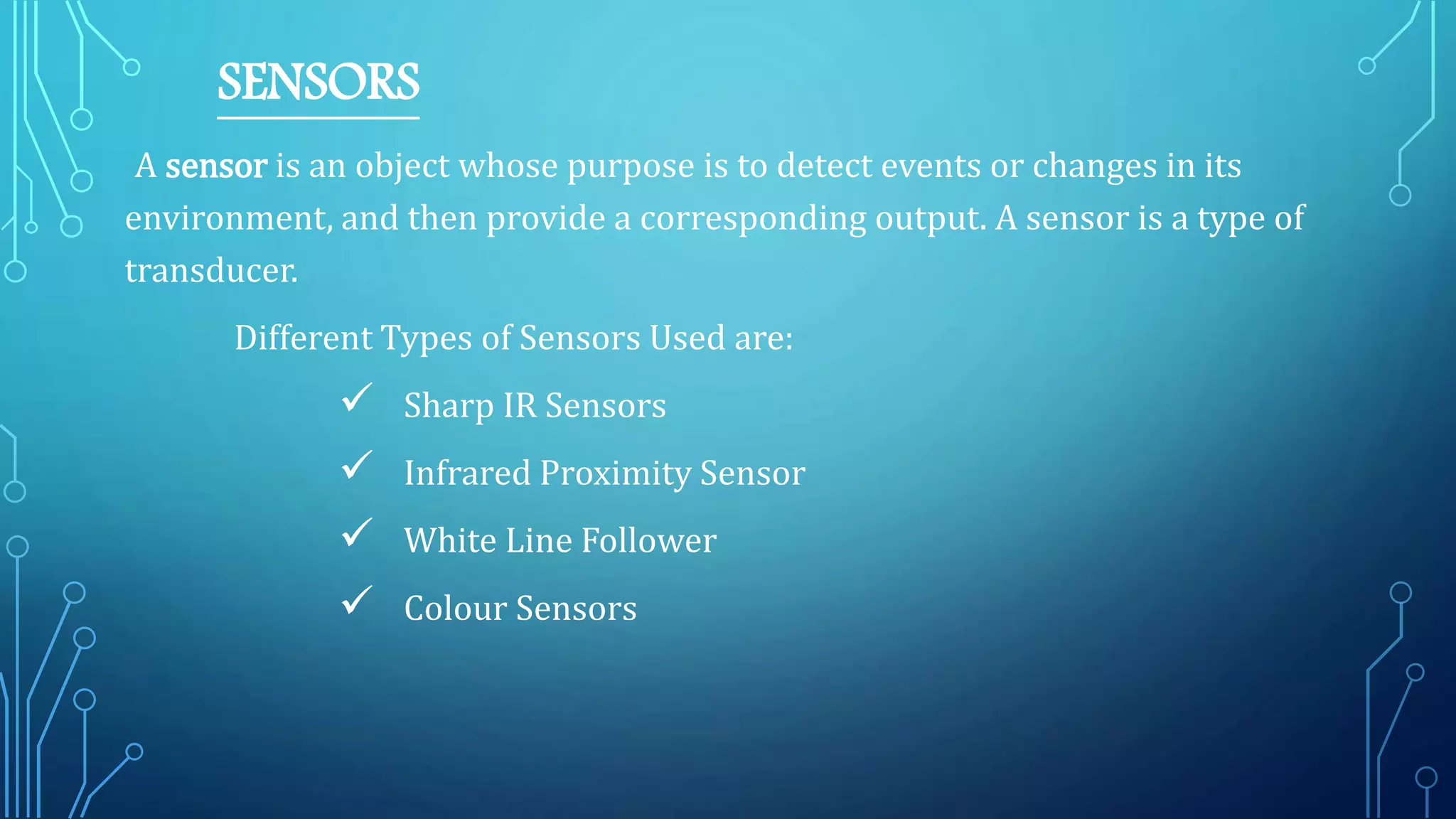 SENSORS
A sensor is an object whose purpose is to detect events or changes in its
environment, and then provide a corresponding output. A sensor is a type of
transducer.
Different Types of Sensors Used are:
 Sharp IR Sensors
 Infrared Proximity Sensor
 White Line Follower
 Colour Sensors
 