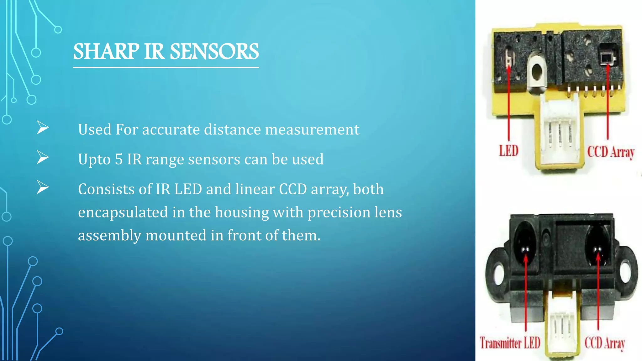 SHARP IR SENSORS
 Used For accurate distance measurement
 Upto 5 IR range sensors can be used
 Consists of IR LED and linear CCD array, both
encapsulated in the housing with precision lens
assembly mounted in front of them.
 