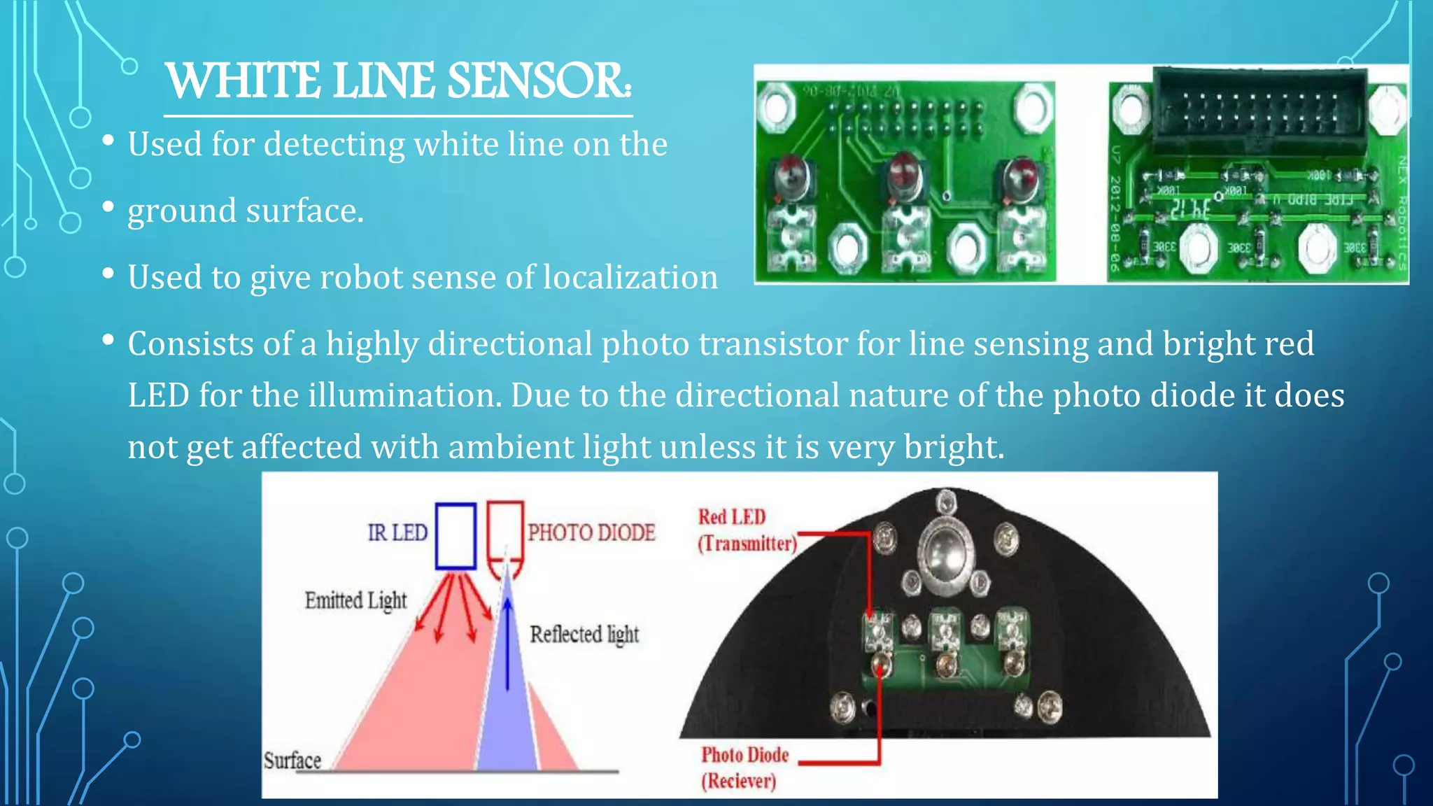 WHITE LINE SENSOR:
• Used for detecting white line on the
• ground surface.
• Used to give robot sense of localization
• Consists of a highly directional photo transistor for line sensing and bright red
LED for the illumination. Due to the directional nature of the photo diode it does
not get affected with ambient light unless it is very bright.
 