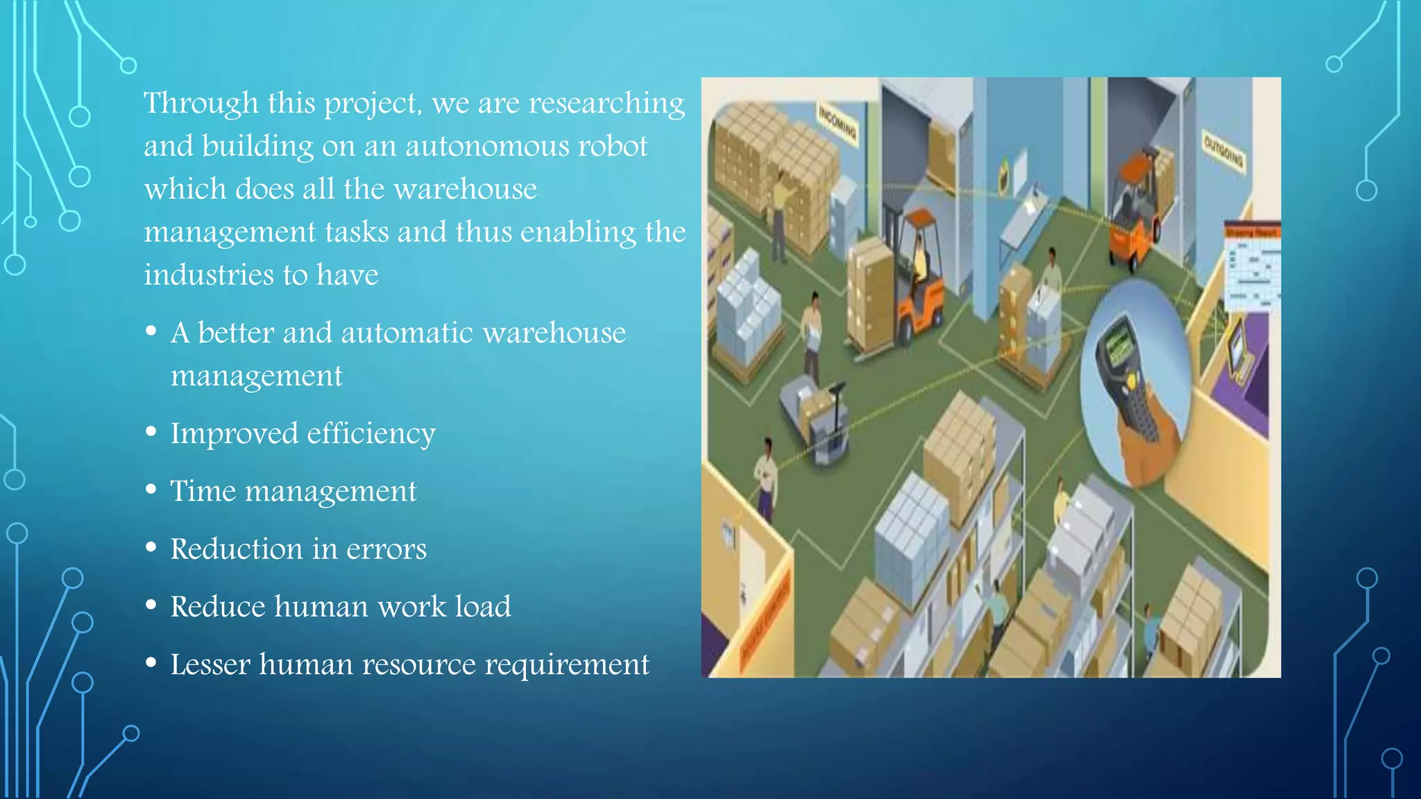 Through this project, we are researching
and building on an autonomous robot
which does all the warehouse
management tasks and thus enabling the
industries to have
• A better and automatic warehouse
management
• Improved efficiency
• Time management
• Reduction in errors
• Reduce human work load
• Lesser human resource requirement
 