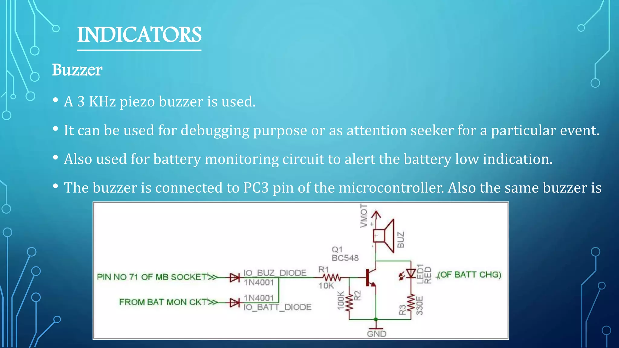 INDICATORS
Buzzer
• A 3 KHz piezo buzzer is used.
• It can be used for debugging purpose or as attention seeker for a particular event.
• Also used for battery monitoring circuit to alert the battery low indication.
• The buzzer is connected to PC3 pin of the microcontroller. Also the same buzzer is
 