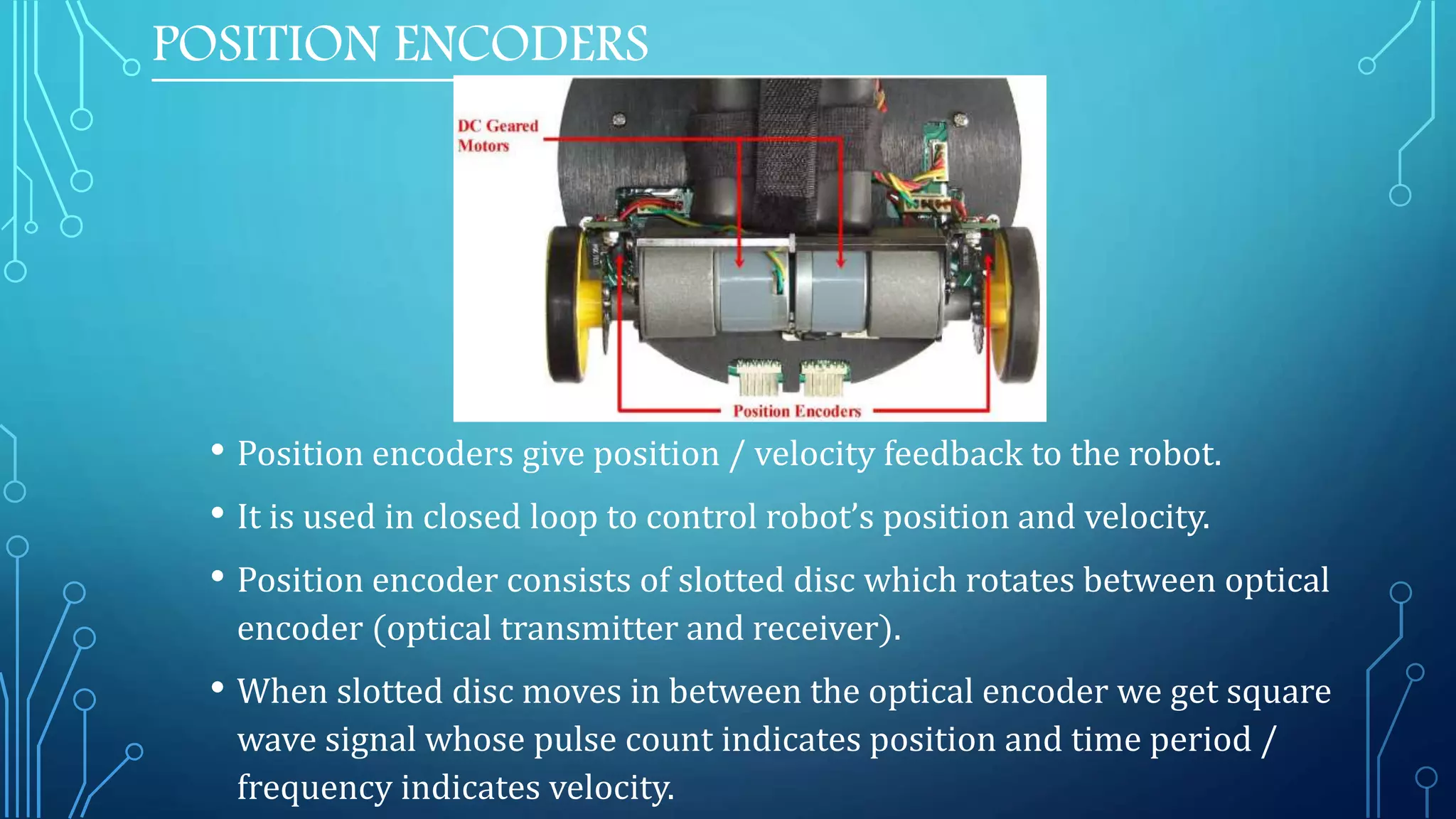 POSITION ENCODERS
• Position encoders give position / velocity feedback to the robot.
• It is used in closed loop to control robot’s position and velocity.
• Position encoder consists of slotted disc which rotates between optical
encoder (optical transmitter and receiver).
• When slotted disc moves in between the optical encoder we get square
wave signal whose pulse count indicates position and time period /
frequency indicates velocity.
 