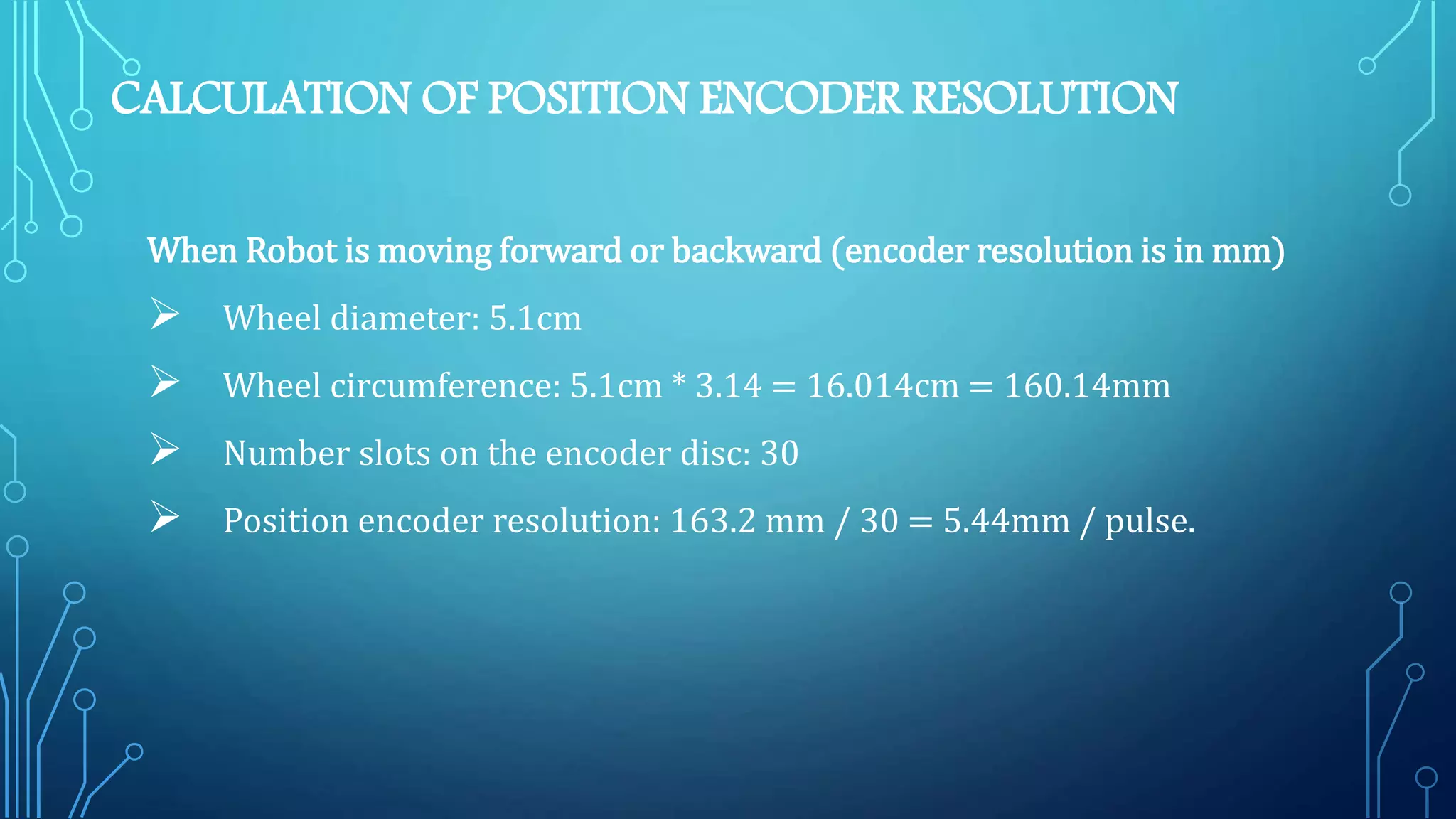 CALCULATION OF POSITION ENCODER RESOLUTION
When Robot is moving forward or backward (encoder resolution is in mm)
 Wheel diameter: 5.1cm
 Wheel circumference: 5.1cm * 3.14 = 16.014cm = 160.14mm
 Number slots on the encoder disc: 30
 Position encoder resolution: 163.2 mm / 30 = 5.44mm / pulse.
 