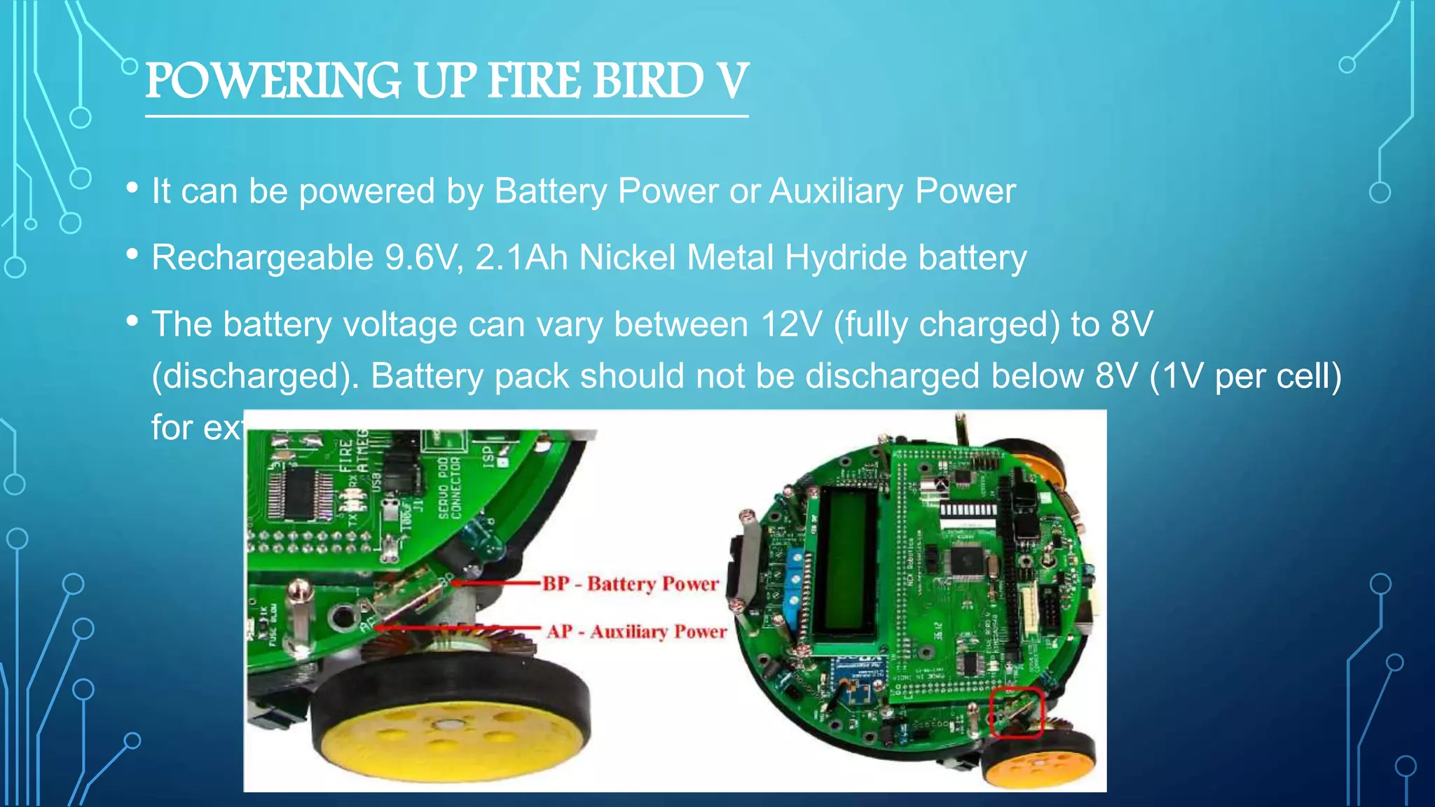 POWERING UP FIRE BIRD V
• It can be powered by Battery Power or Auxiliary Power
• Rechargeable 9.6V, 2.1Ah Nickel Metal Hydride battery
• The battery voltage can vary between 12V (fully charged) to 8V
(discharged). Battery pack should not be discharged below 8V (1V per cell)
for extended battery life.
 
