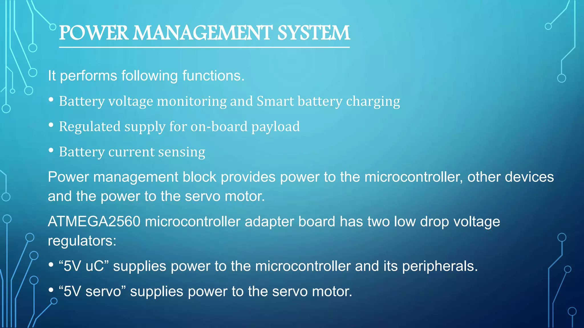 POWER MANAGEMENT SYSTEM
It performs following functions.
• Battery voltage monitoring and Smart battery charging
• Regulated supply for on-board payload
• Battery current sensing
Power management block provides power to the microcontroller, other devices
and the power to the servo motor.
ATMEGA2560 microcontroller adapter board has two low drop voltage
regulators:
• “5V uC” supplies power to the microcontroller and its peripherals.
• “5V servo” supplies power to the servo motor.
 