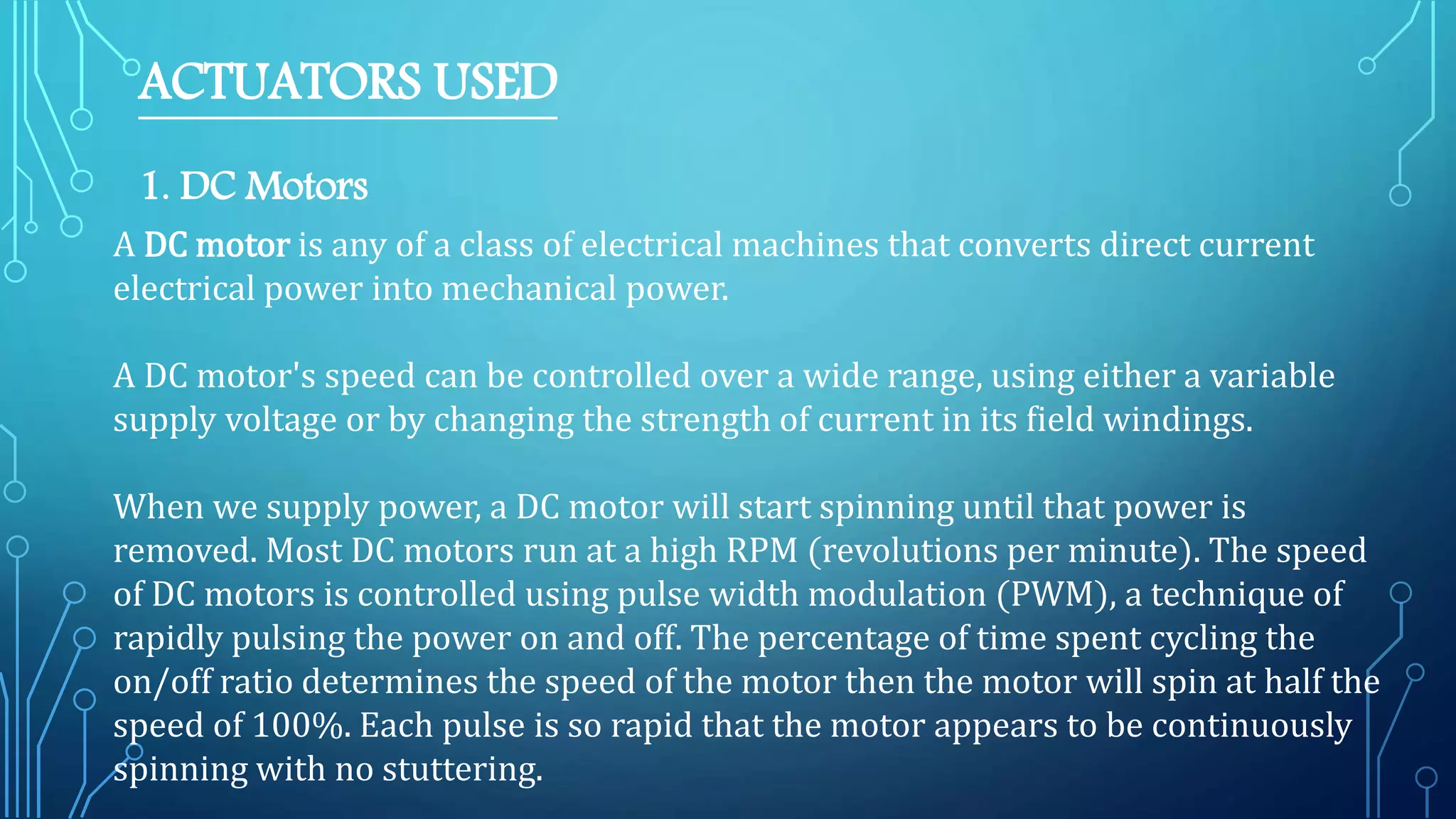 ACTUATORS USED
1. DC Motors
A DC motor is any of a class of electrical machines that converts direct current
electrical power into mechanical power.
A DC motor's speed can be controlled over a wide range, using either a variable
supply voltage or by changing the strength of current in its field windings.
When we supply power, a DC motor will start spinning until that power is
removed. Most DC motors run at a high RPM (revolutions per minute). The speed
of DC motors is controlled using pulse width modulation (PWM), a technique of
rapidly pulsing the power on and off. The percentage of time spent cycling the
on/off ratio determines the speed of the motor then the motor will spin at half the
speed of 100%. Each pulse is so rapid that the motor appears to be continuously
spinning with no stuttering.
 
