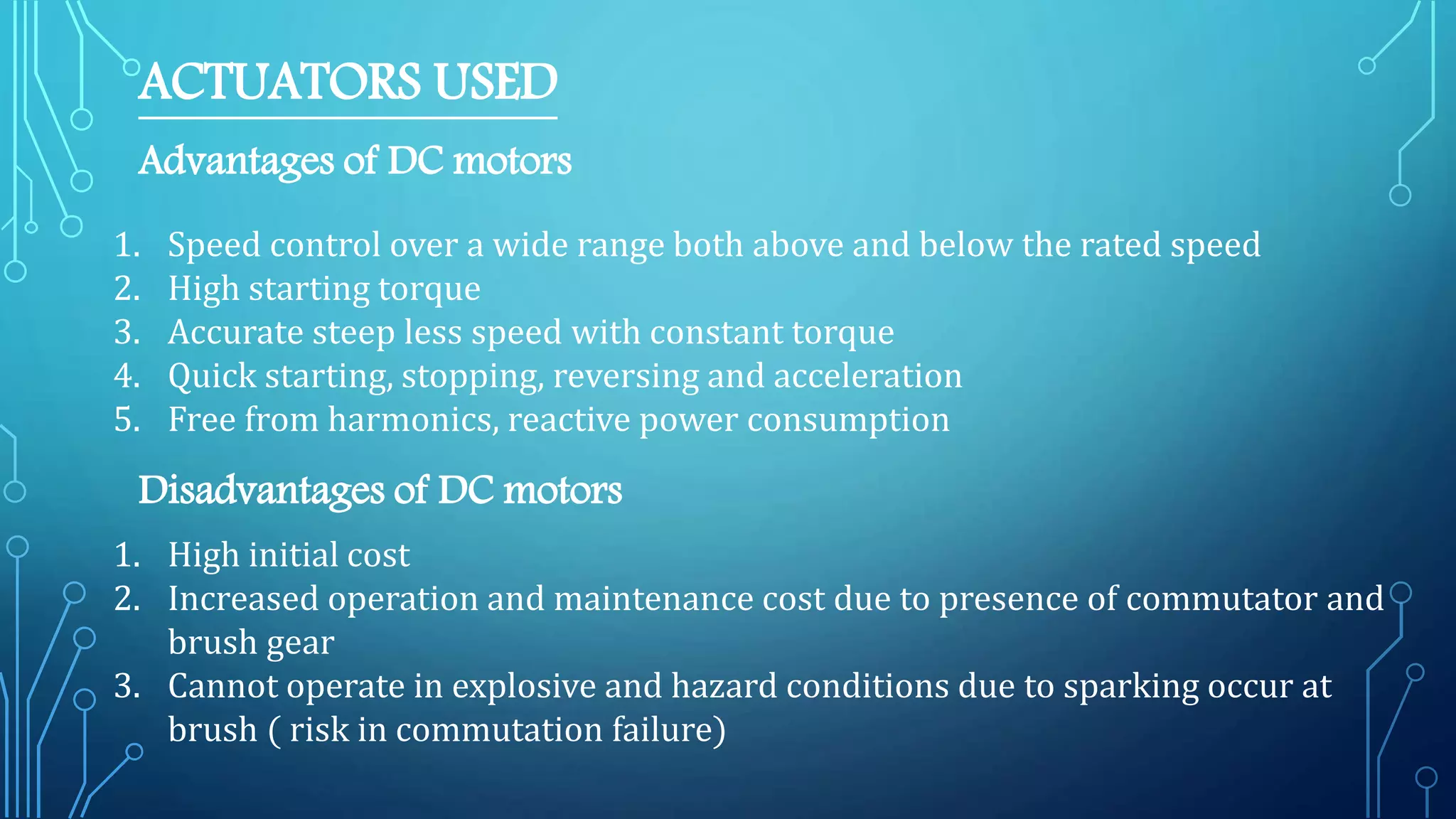 ACTUATORS USED
Advantages of DC motors
1. Speed control over a wide range both above and below the rated speed
2. High starting torque
3. Accurate steep less speed with constant torque
4. Quick starting, stopping, reversing and acceleration
5. Free from harmonics, reactive power consumption
Disadvantages of DC motors
1. High initial cost
2. Increased operation and maintenance cost due to presence of commutator and
brush gear
3. Cannot operate in explosive and hazard conditions due to sparking occur at
brush ( risk in commutation failure)
 