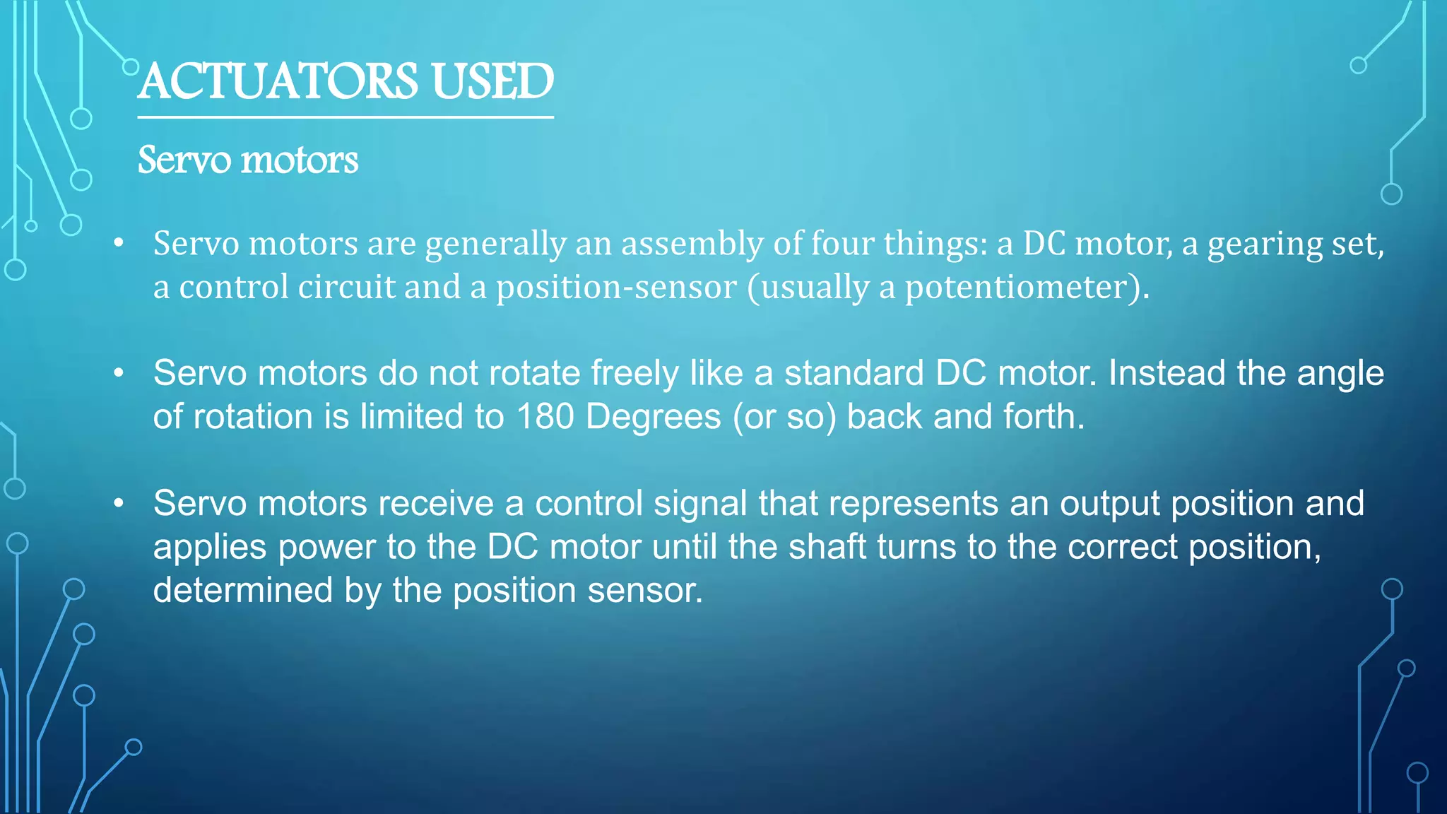 ACTUATORS USED
Servo motors
• Servo motors are generally an assembly of four things: a DC motor, a gearing set,
a control circuit and a position-sensor (usually a potentiometer).
• Servo motors do not rotate freely like a standard DC motor. Instead the angle
of rotation is limited to 180 Degrees (or so) back and forth.
• Servo motors receive a control signal that represents an output position and
applies power to the DC motor until the shaft turns to the correct position,
determined by the position sensor.
 