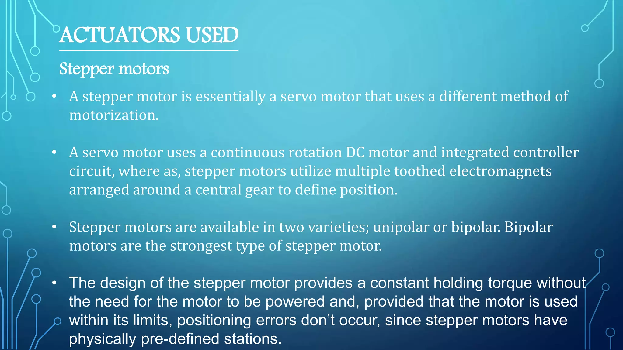 ACTUATORS USED
Stepper motors
• A stepper motor is essentially a servo motor that uses a different method of
motorization.
• A servo motor uses a continuous rotation DC motor and integrated controller
circuit, where as, stepper motors utilize multiple toothed electromagnets
arranged around a central gear to define position.
• Stepper motors are available in two varieties; unipolar or bipolar. Bipolar
motors are the strongest type of stepper motor.
• The design of the stepper motor provides a constant holding torque without
the need for the motor to be powered and, provided that the motor is used
within its limits, positioning errors don’t occur, since stepper motors have
physically pre-defined stations.
 