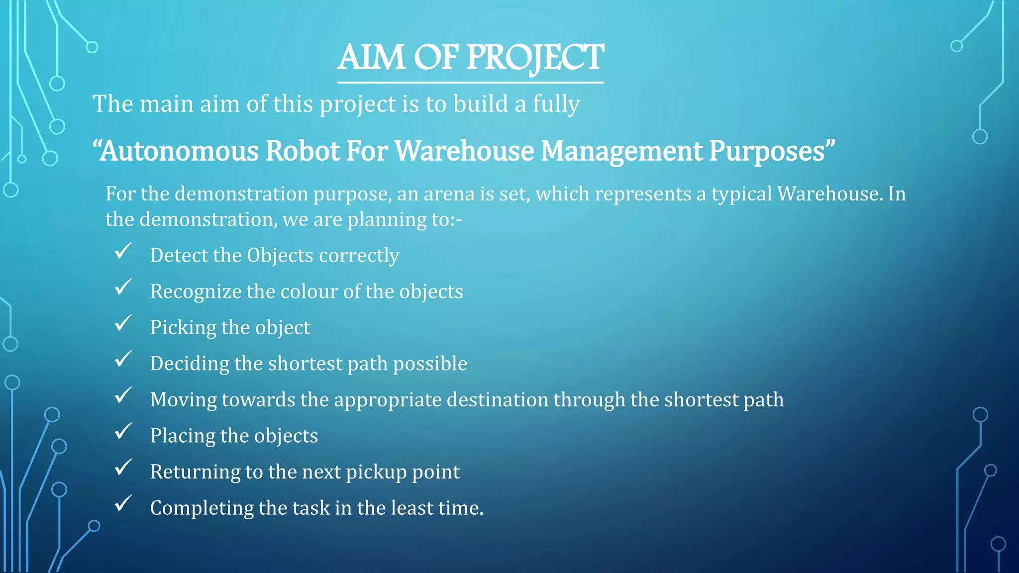 AIM OF PROJECT
The main aim of this project is to build a fully
“Autonomous Robot For Warehouse Management Purposes”
For the demonstration purpose, an arena is set, which represents a typical Warehouse. In
the demonstration, we are planning to:-
 Detect the Objects correctly
 Recognize the colour of the objects
 Picking the object
 Deciding the shortest path possible
 Moving towards the appropriate destination through the shortest path
 Placing the objects
 Returning to the next pickup point
 Completing the task in the least time.
 