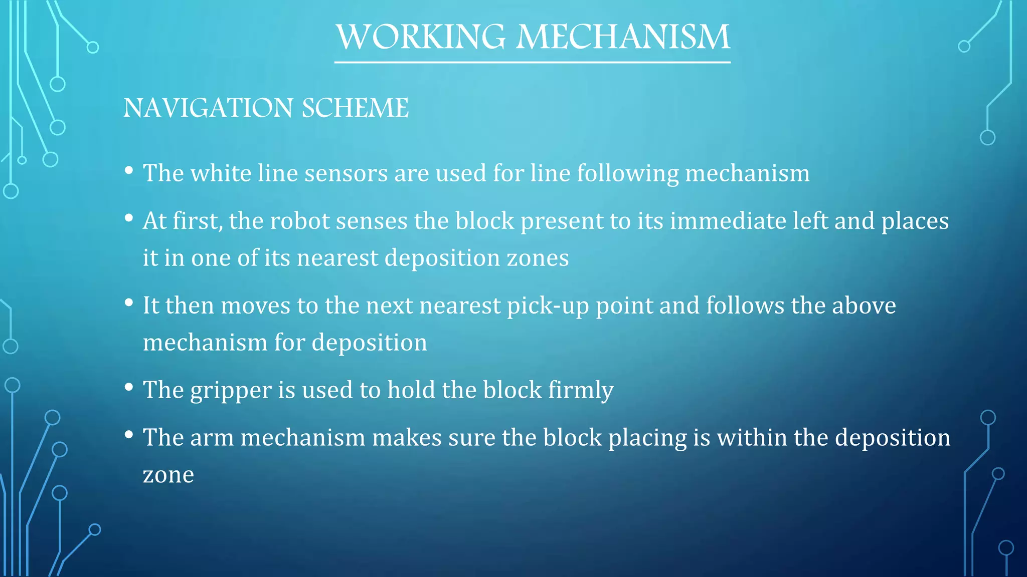 WORKING MECHANISM
NAVIGATION SCHEME
• The white line sensors are used for line following mechanism
• At first, the robot senses the block present to its immediate left and places
it in one of its nearest deposition zones
• It then moves to the next nearest pick-up point and follows the above
mechanism for deposition
• The gripper is used to hold the block firmly
• The arm mechanism makes sure the block placing is within the deposition
zone
 