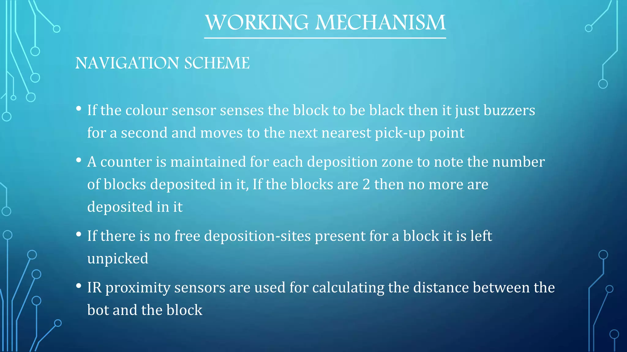 • If the colour sensor senses the block to be black then it just buzzers
for a second and moves to the next nearest pick-up point
• A counter is maintained for each deposition zone to note the number
of blocks deposited in it, If the blocks are 2 then no more are
deposited in it
• If there is no free deposition-sites present for a block it is left
unpicked
• IR proximity sensors are used for calculating the distance between the
bot and the block
WORKING MECHANISM
NAVIGATION SCHEME
 