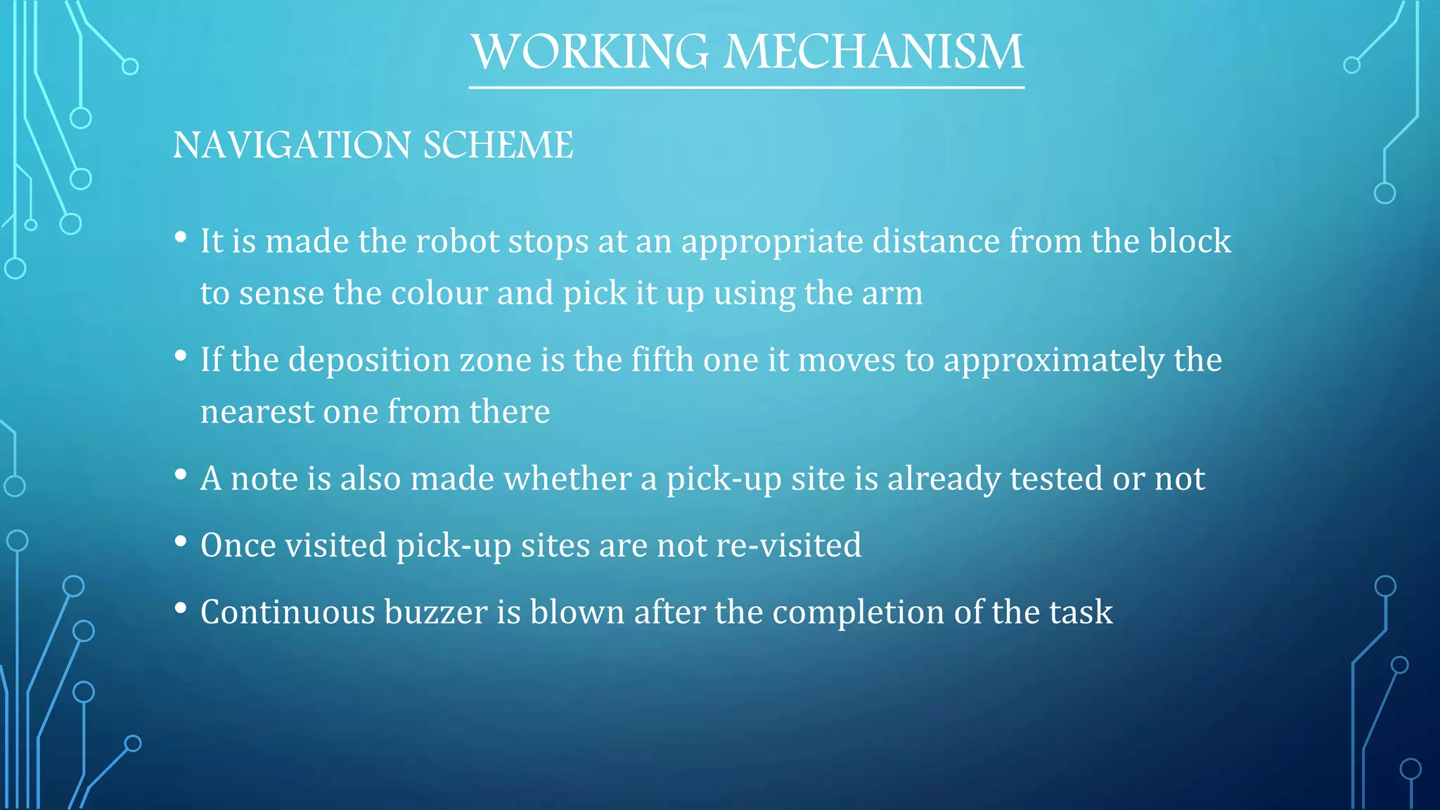 • It is made the robot stops at an appropriate distance from the block
to sense the colour and pick it up using the arm
• If the deposition zone is the fifth one it moves to approximately the
nearest one from there
• A note is also made whether a pick-up site is already tested or not
• Once visited pick-up sites are not re-visited
• Continuous buzzer is blown after the completion of the task
WORKING MECHANISM
NAVIGATION SCHEME
 
