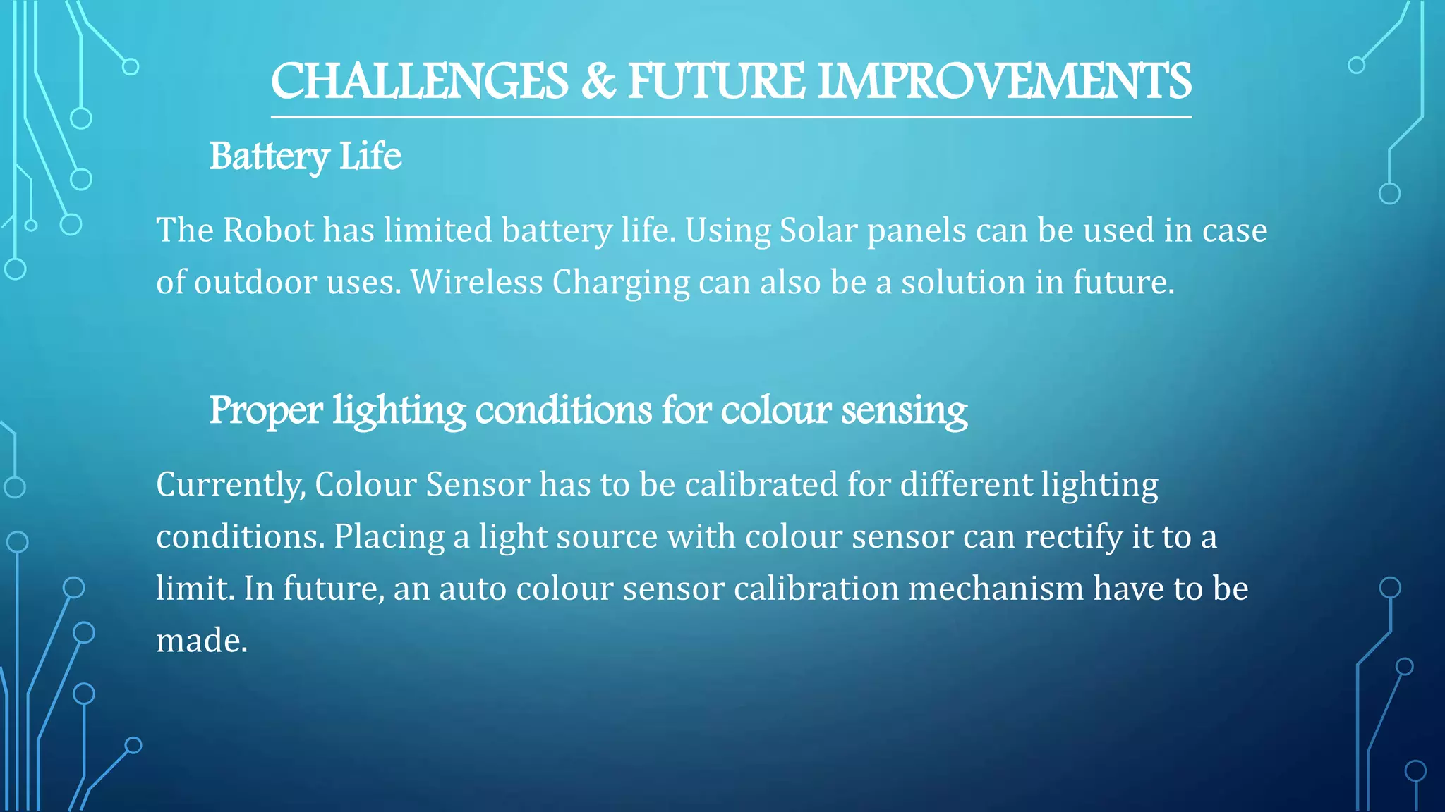 CHALLENGES & FUTURE IMPROVEMENTS
Battery Life
The Robot has limited battery life. Using Solar panels can be used in case
of outdoor uses. Wireless Charging can also be a solution in future.
Proper lighting conditions for colour sensing
Currently, Colour Sensor has to be calibrated for different lighting
conditions. Placing a light source with colour sensor can rectify it to a
limit. In future, an auto colour sensor calibration mechanism have to be
made.
 