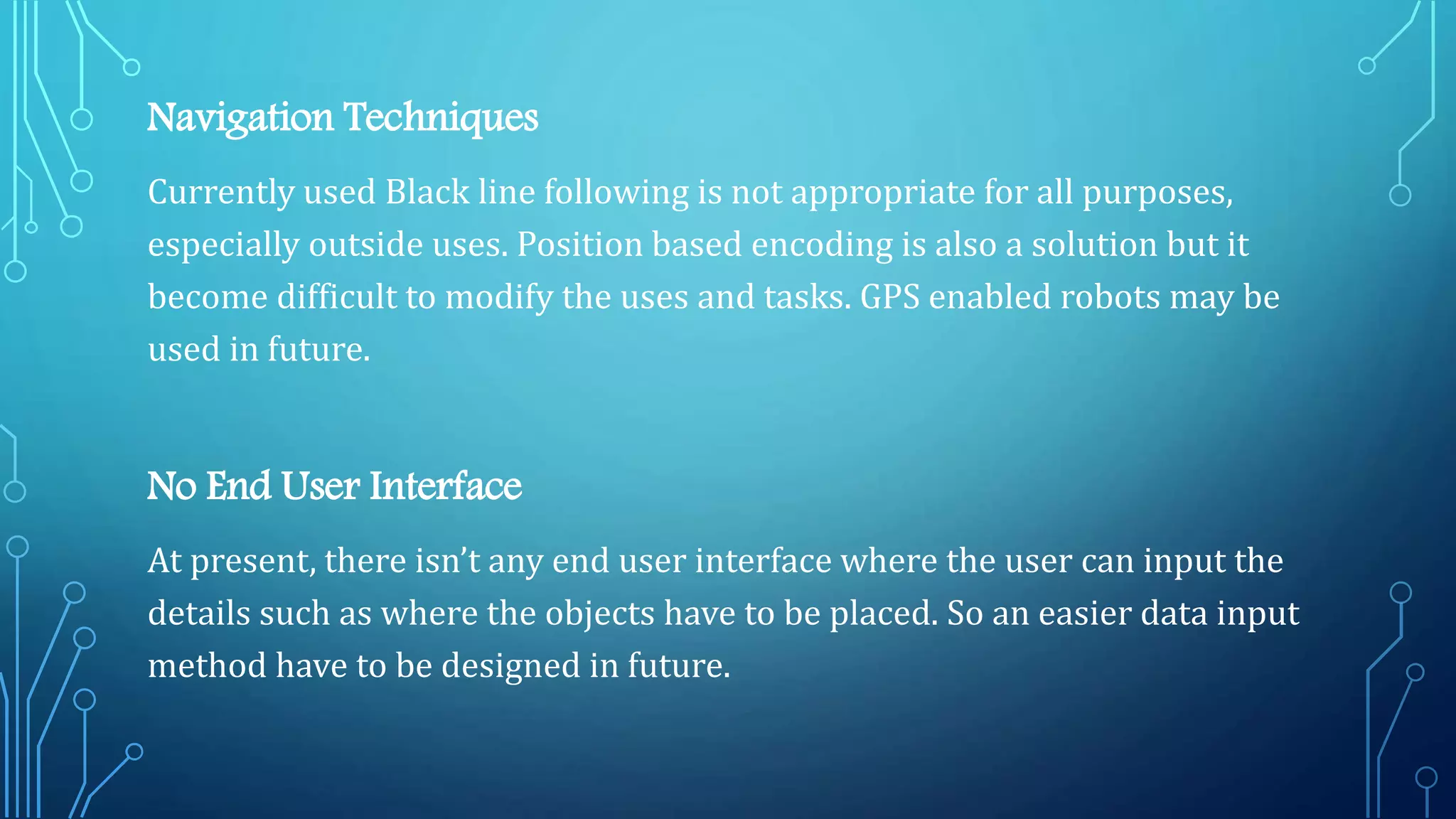 Navigation Techniques
Currently used Black line following is not appropriate for all purposes,
especially outside uses. Position based encoding is also a solution but it
become difficult to modify the uses and tasks. GPS enabled robots may be
used in future.
No End User Interface
At present, there isn’t any end user interface where the user can input the
details such as where the objects have to be placed. So an easier data input
method have to be designed in future.
 
