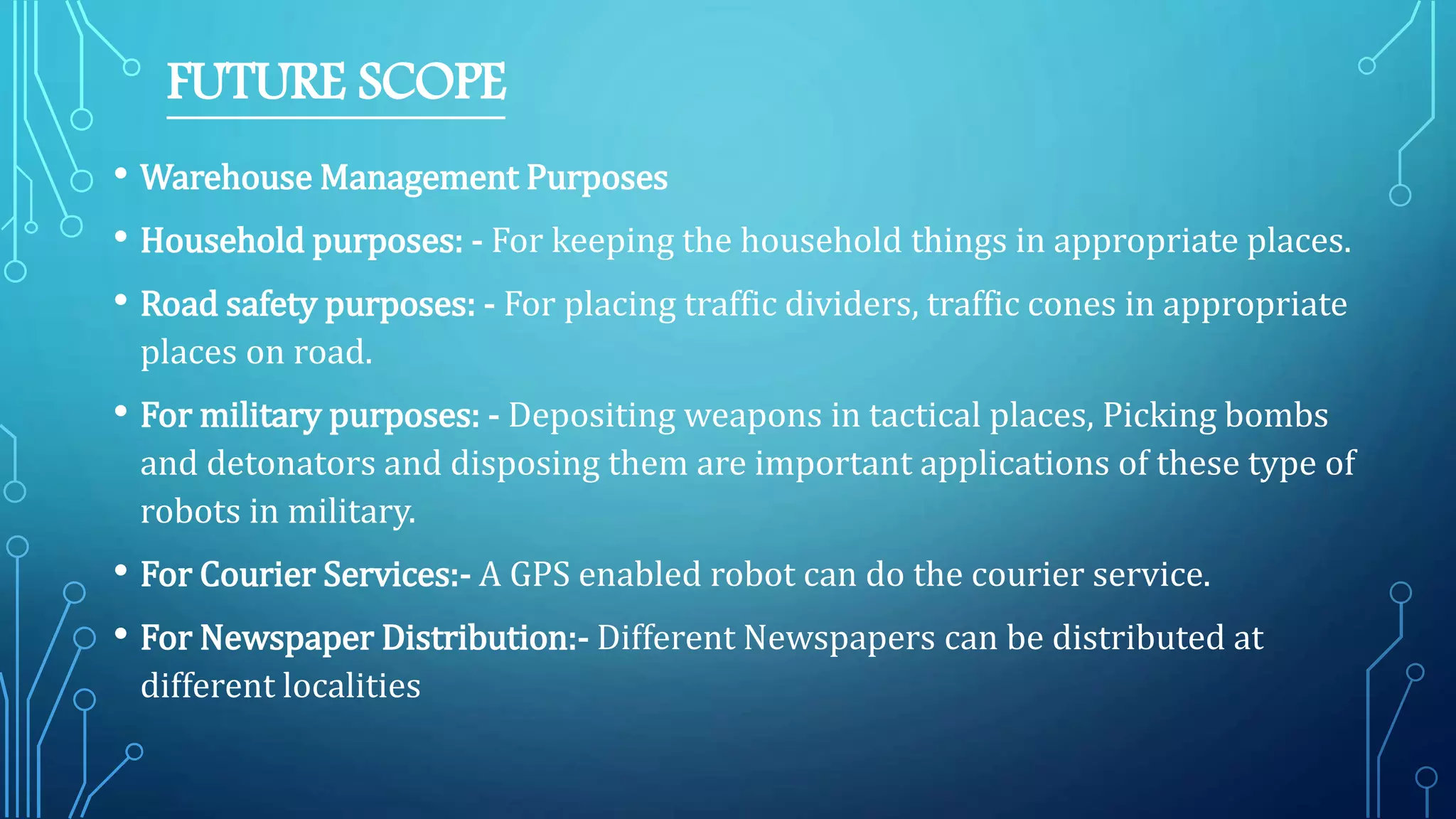 FUTURE SCOPE
• Warehouse Management Purposes
• Household purposes: - For keeping the household things in appropriate places.
• Road safety purposes: - For placing traffic dividers, traffic cones in appropriate
places on road.
• For military purposes: - Depositing weapons in tactical places, Picking bombs
and detonators and disposing them are important applications of these type of
robots in military.
• For Courier Services:- A GPS enabled robot can do the courier service.
• For Newspaper Distribution:- Different Newspapers can be distributed at
different localities
 