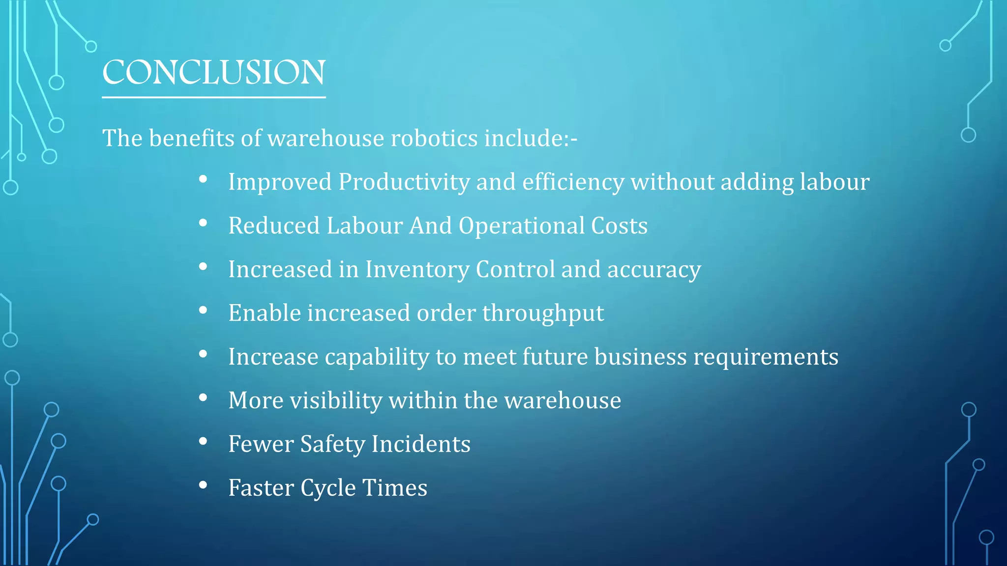 CONCLUSION
The benefits of warehouse robotics include:-
• Improved Productivity and efficiency without adding labour
• Reduced Labour And Operational Costs
• Increased in Inventory Control and accuracy
• Enable increased order throughput
• Increase capability to meet future business requirements
• More visibility within the warehouse
• Fewer Safety Incidents
• Faster Cycle Times
 