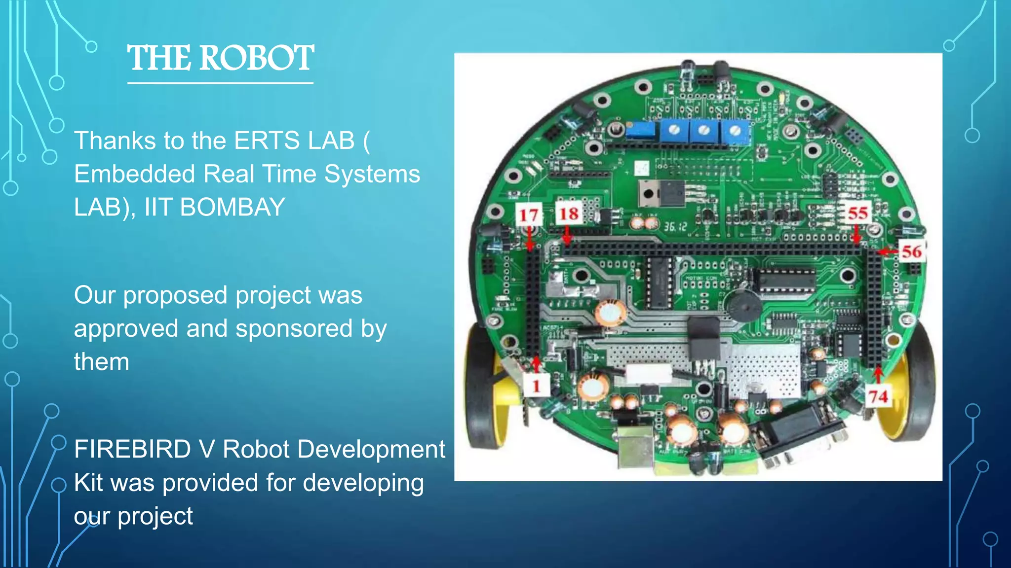 THE ROBOT
Thanks to the ERTS LAB (
Embedded Real Time Systems
LAB), IIT BOMBAY
Our proposed project was
approved and sponsored by
them
FIREBIRD V Robot Development
Kit was provided for developing
our project
Fi
g
4.4
:
-FIREBIRD V Bottom
View
 
