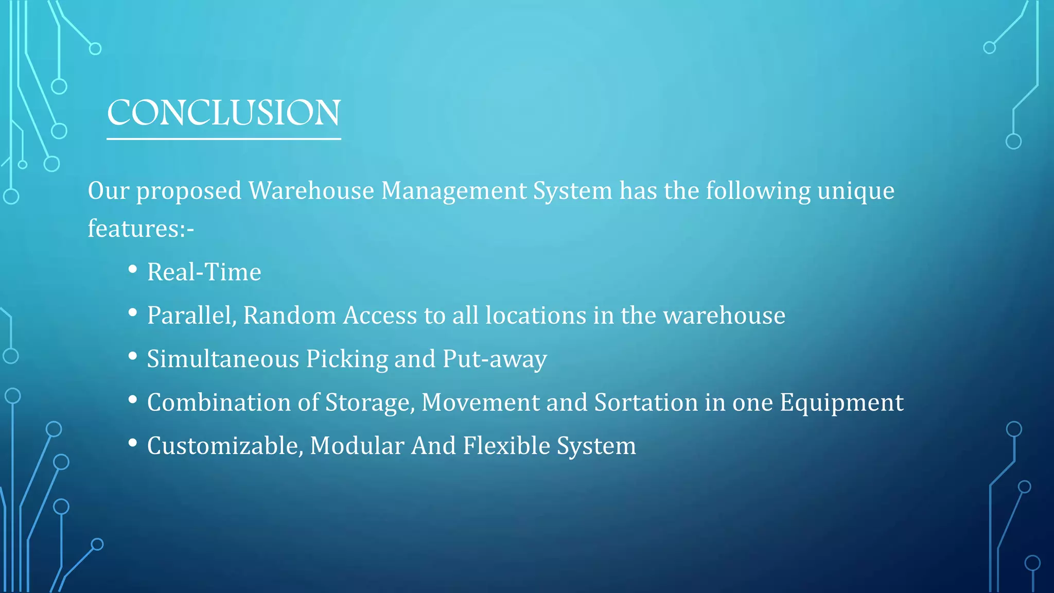 Our proposed Warehouse Management System has the following unique
features:-
• Real-Time
• Parallel, Random Access to all locations in the warehouse
• Simultaneous Picking and Put-away
• Combination of Storage, Movement and Sortation in one Equipment
• Customizable, Modular And Flexible System
CONCLUSION
 