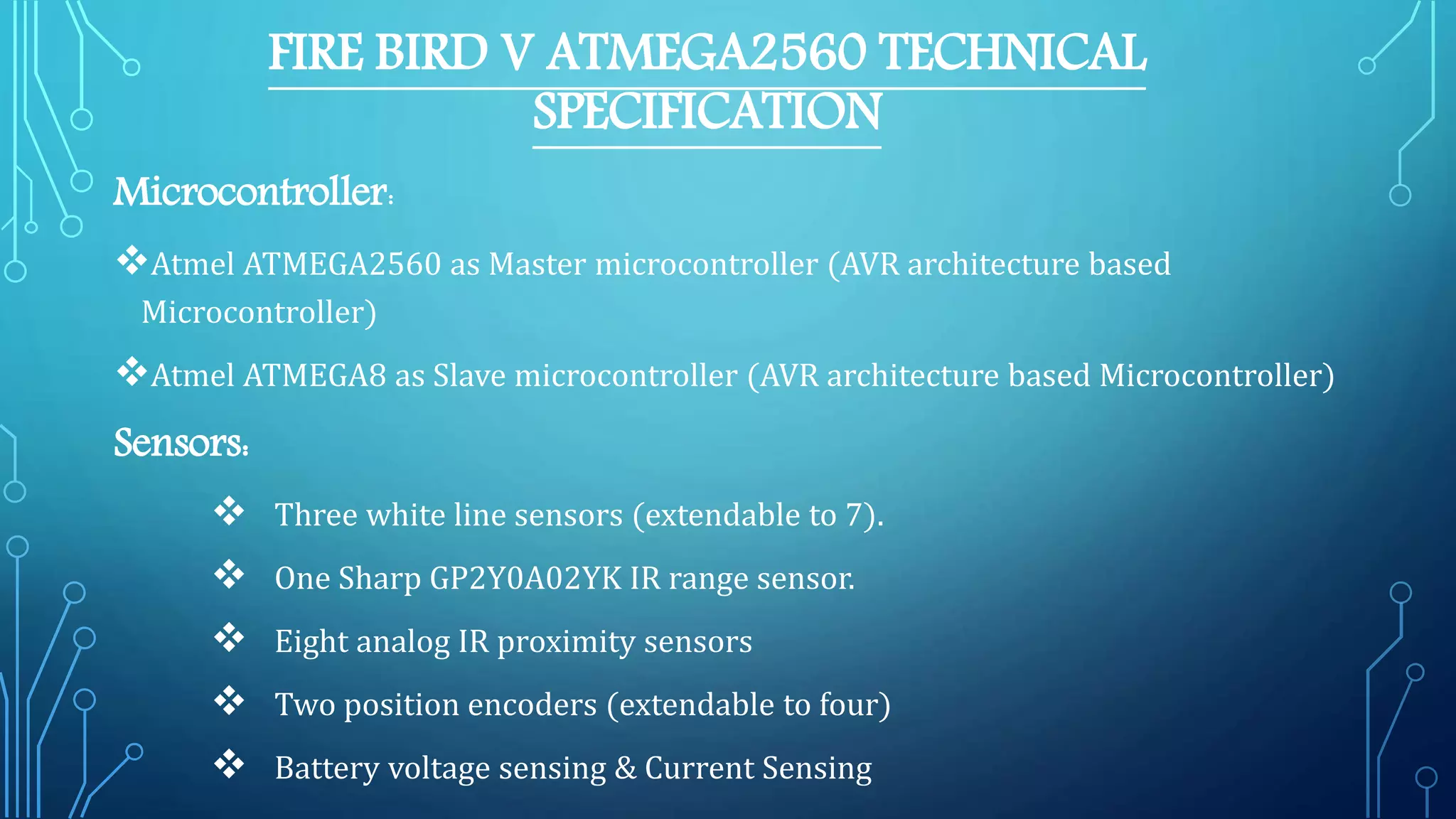 FIRE BIRD V ATMEGA2560 TECHNICAL
SPECIFICATION
Microcontroller:
Atmel ATMEGA2560 as Master microcontroller (AVR architecture based
Microcontroller)
Atmel ATMEGA8 as Slave microcontroller (AVR architecture based Microcontroller)
Sensors:
 Three white line sensors (extendable to 7).
 One Sharp GP2Y0A02YK IR range sensor.
 Eight analog IR proximity sensors
 Two position encoders (extendable to four)
 Battery voltage sensing & Current Sensing
 