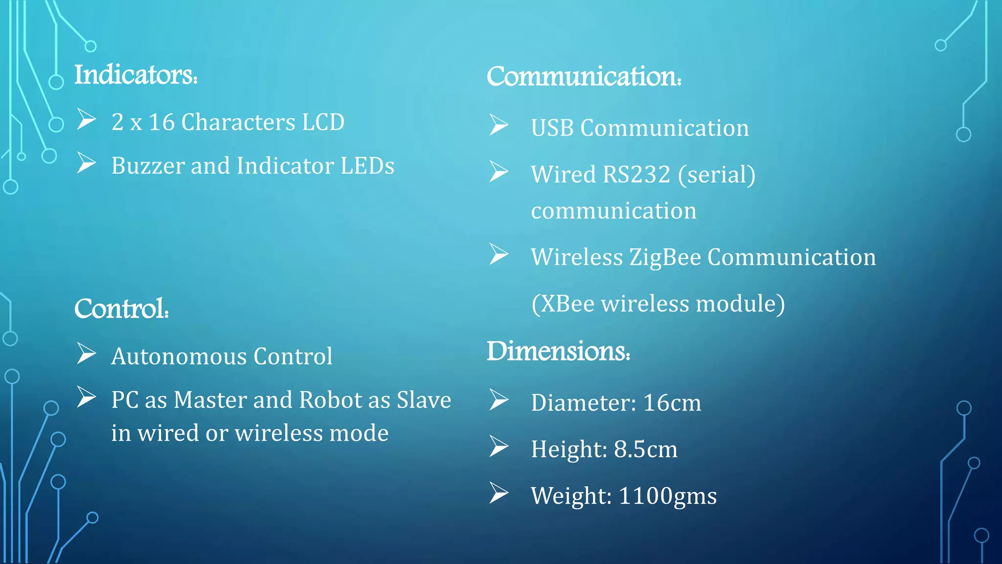 Indicators:
 2 x 16 Characters LCD
 Buzzer and Indicator LEDs
Control:
 Autonomous Control
 PC as Master and Robot as Slave
in wired or wireless mode
Communication:
 USB Communication
 Wired RS232 (serial)
communication
 Wireless ZigBee Communication
(XBee wireless module)
Dimensions:
 Diameter: 16cm
 Height: 8.5cm
 Weight: 1100gms
 