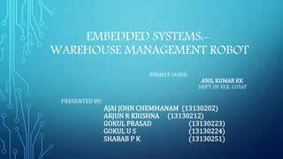 EMBEDDED SYSTEMS:-
WAREHOUSE MANAGEMENT ROBOT
PROJECT GUIDE:
ANIL KUMAR KK
DEPT. OF ECE, CUSAT
PRESENTED BY:
AJAI JOHN CHEMMANAM (13130202)
ARJUN R KRISHNA (13130212)
GOKUL PRASAD (13130223)
GOKUL U S (13130224)
SHABAB P K (13130251)
 